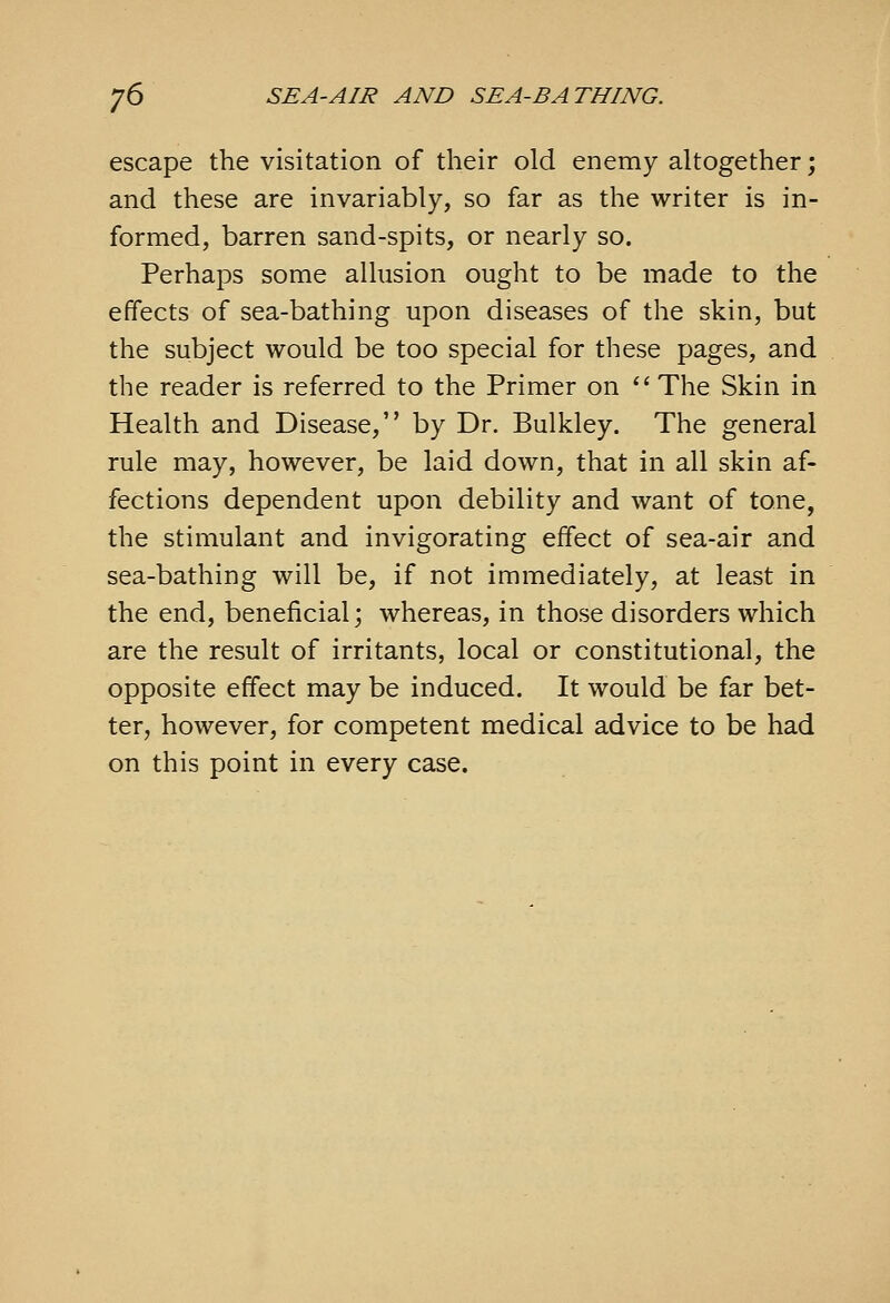 escape the visitation of their old enemy altogether; and these are invariably, so far as the writer is in- formed, barren sand-spits, or nearly so. Perhaps some allusion ought to be made to the effects of sea-bathing upon diseases of the skin, but the subject would be too special for these pages, and the reader is referred to the Primer on '' The Skin in Health and Disease, by Dr. Bulkley. The general rule may, however, be laid down, that in all skin af- fections dependent upon debility and want of tone, the stimulant and invigorating effect of sea-air and sea-bathing will be, if not immediately, at least in the end, beneficial; whereas, in those disorders which are the result of irritants, local or constitutional, the opposite effect may be induced. It would be far bet- ter, however, for competent medical advice to be had on this point in every case.