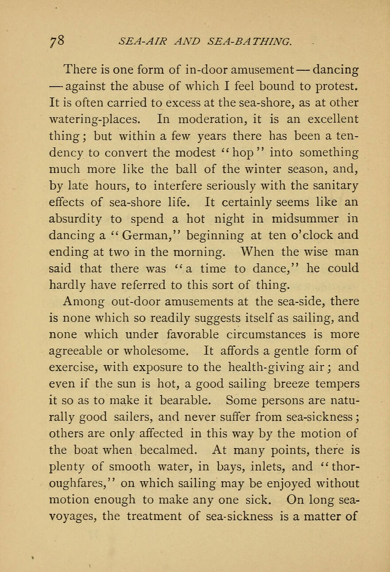 There is one form of in-door amusement — dancing — against the abuse of which I feel bound to protest. It is often carried to excess at the sea-shore, as at other watering-places. In moderation, it is an excellent thing; but within a few years there has been a ten- dency to convert the modest hop into something much more like the ball of the winter season, and, by late hours, to interfere seriously with the sanitary effects of sea-shore life. It certainly seems like an absurdity to spend a hot night in midsummer in dancing a  German, beginning at ten o'clock and ending at two in the morning. When the wise man said that there was ''a time to dance, he could hardly have referred to this sort of thing. Among out-door amusements at the sea-side, there is none which so readily suggests itself as sailing, and none which under favorable circumstances is more agreeable or wholesome. It affords a gentle form of exercise, with exposure to the health-giving air; and even if the sun is hot, a good sailing breeze tempers it so as to make it bearable. Some persons are natu- rally good sailers, and never suffer from sea-sickness; others are only affected in this way by the motion of the boat when becalmed. At many points, there is plenty of smooth water, in bays, inlets, and ''thor- oughfares, on which sailing may be enjoyed without motion enough to make any one sick. On long sea- voyages, the treatment of sea-sickness is a matter of