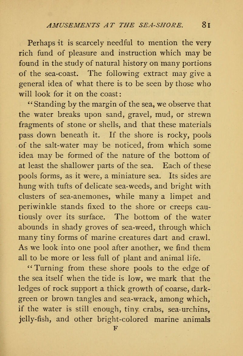 Perhaps it is scarcely needful to mention the very- rich fund of pleasure and instruction which may be found in the study of natural history on many portions of the sea-coast. The following extract may give a general idea of what there is to be seen by those who will look for it on the coast;  Standing by the margin of the sea, we observe that the water breaks upon sand, gravel, mud, or strewn fragments of stone or shells, and that these materials pass down beneath it. If the shore is rocky, pools of the salt-water may be noticed, from which some idea may be formed of the nature of the bottom of at least the shallower parts of the sea. Each of these pools forms, as it were, a miniature sea. Its sides are hung with tufts of delicate sea-weeds, and bright with clusters of sea-anemones, while many a limpet and periwinkle stands fixed to the shore or creeps cau- tiously over its surface. The bottom of the water abounds in shady groves of sea-weed, through which many tiny forms of marine creatures dart and crawl. As we look into one pool after another, we find them all to be more or less full of plant and animal life. *'Turning from these shore pools to the edge of the sea itself when the tide is low, we mark that the ledges of rock support a thick growth of coarse, dark- green or brown tangles and sea-wrack, among which, if the water is still enough, tiny crabs, sea-urchins, jelly-fish, and other bright-colored marine animals