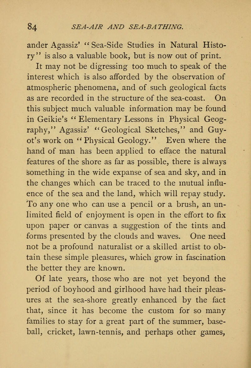 ander Agassiz'  Sea-Side Studies in Natural Histo- ry is also a valuable book, but is now out of print. It may not be digressing too much to speak of the interest which is also afforded by the observation of atmospheric phenomena, and of such geological facts as are recorded in the structure of the sea-coast. On this subject much valuable information may be found in Geikie's  Elementary Lessons in Physical Geog- raphy, Agassiz' *'Geological Sketches, and Guy- ot's work on ''Physical Geology. Even where the hand of man has been applied to efface the natural features of the shore as far as possible, there is always something in the wide expanse of sea and sky, and in the changes which can be traced to the mutual influ- ence of the sea and the land, which will repay study. To any one who can use a pencil or a brush, an un- limited field of enjoyment is open in the effort to fix upon paper or canvas a suggestion of the tints and forms presented by the clouds and waves. One need not be a profound naturalist or a skilled artist to ob- tain these simple pleasures, which grow in fascination the better they are known. Of late years, those who are not yet beyond the period of boyhood and girlhood have had their pleas- ures at the sea-shore greatly enhanced by the fact that, since it has become the custom for so many families to stay for a great part of the summer, base- ball, cricket, lawn-tennis, and perhaps other games,