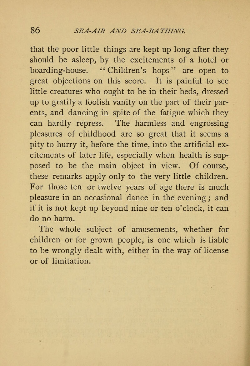 that the poor little things are kept up long after they should be asleep, by the excitements of a hotel or boarding-house. *'Children's hops are open to great objections on this score. It is painful to see little creatures who ought to be in their beds, dressed up to gratify a foolish vanity on the part of their par- ents, and dancing in spite of the fatigue which they can hardly repress. The harmless and engrossing pleasures of childhood are so great that it seems a pity to hurry it, before the time, into the artificial ex- citements of later life, especially when health is sup- posed to be the main object in view. Of course, these remarks apply only to the very little children. For those ten or twelve years of age there is much pleasure in an occasional dance in the evening; and if it is not kept up beyond nine or ten o'clock, it can do no harm. The whole subject of amusements, whether for children or for grown people, is one which is liable to be wrongly dealt with, either in the way of license or of limitation.