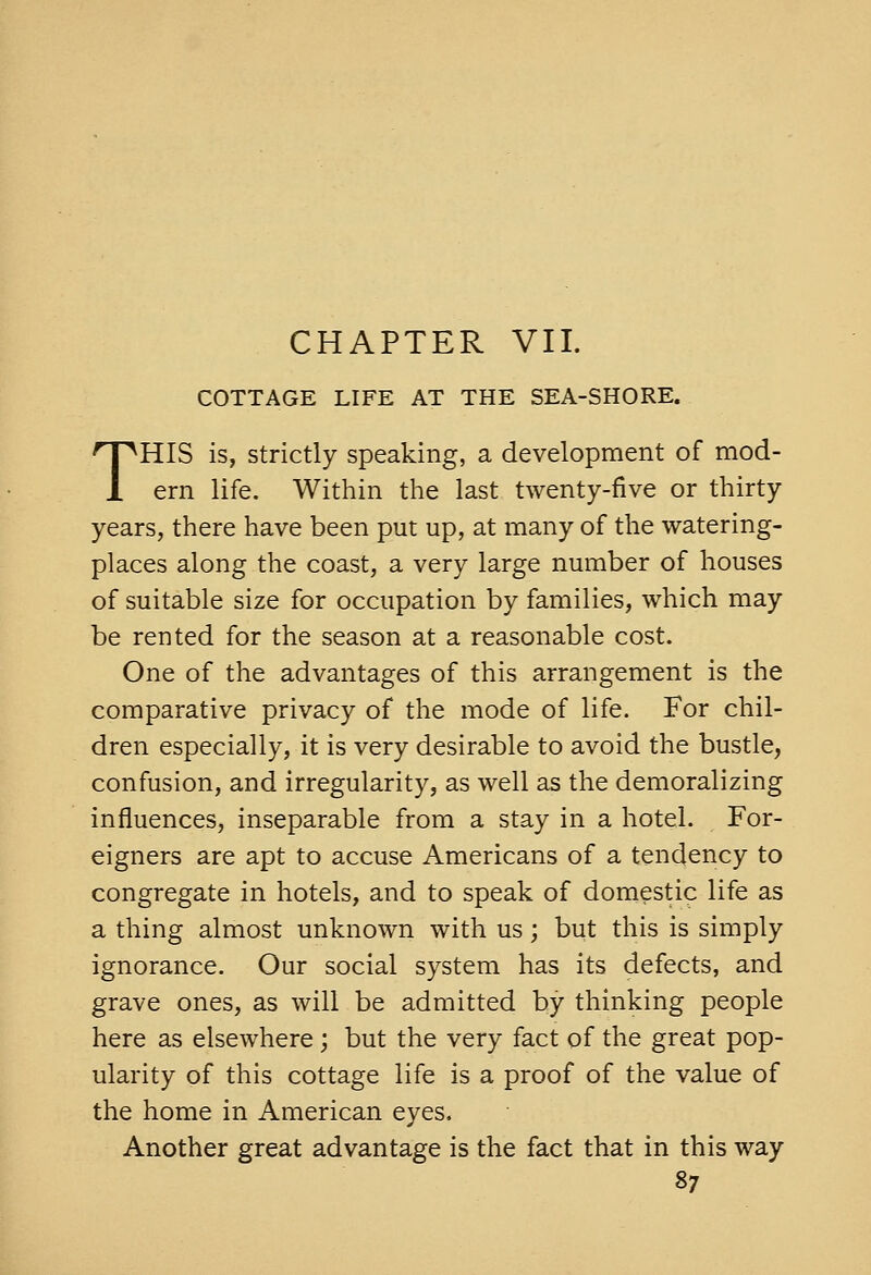 COTTAGE LIFE AT THE SEA-SHORE. THIS is, Strictly speaking, a development of mod- ern life. Within the last twenty-five or thirty years, there have been put up, at many of the watering- places along the coast, a very large number of houses of suitable size for occupation by families, which may be rented for the season at a reasonable cost. One of the advantages of this arrangement is the comparative privacy of the mode of life. For chil- dren especially, it is very desirable to avoid the bustle, confusion, and irregularity, as well as the demoralizing influences, inseparable from a stay in a hotel. For- eigners are apt to accuse Americans of a tendency to congregate in hotels, and to speak of domestic life as a thing almost unknown with us; but this is simply ignorance. Our social system has its defects, and grave ones, as will be admitted by thinking people here as elsewhere ; but the very fact of the great pop- ularity of this cottage life is a proof of the value of the home in American eyes. Another great advantage is the fact that in this way
