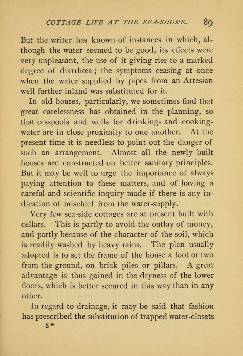 But the writer has known of instances in which, al- though the water seemed to be good, its effects were very unpleasant, the use of it giving rise to a marked degree of diarrhoea; the symptoms ceasing at once when the water supplied by pipes from an Artesian well further inland was substituted for it. In old houses, particularly, we sometimes find that great carelessness has obtained in the planning, so that cesspools and wells for drinking- and cooking- water are in close proximity to one another. At the present time it is needless to point out the danger of such an arrangement. Almost all the newly built houses are constructed on better sanitary principles. But it may be well to urge the importance of always paying attention to these matters, and of having a careful and scientific inquiry made if there is any in- dication of mischief from the water-supply. Very few sea-side cottages are at present built with cellars. This is partly to avoid the outlay of money, and partly because of the character of the soil, which is readily washed by heavy rains. The plan usually adopted is to set the frame of the house a foot or two from the ground, on brick piles or pillars. A great advantage is thus gained in the dryness of the lower floors, which is better secured in this way than in any other. In regard to drainage, it may be said that fashion has prescribed the substitution of trapped water-closets 8*