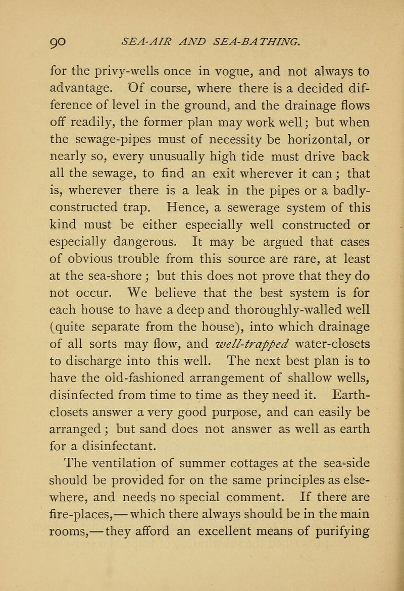 for the privy-wells once in vogue, and not always to advantage. Of course, where there is a decided dif- ference of level in the ground, and the drainage flows off readily, the former plan may work well; but when the sewage-pipes must of necessity be horizontal, or nearly so, every unusually high tide must drive back all the sewage, to find an exit wherever it can; that is, wherever there is a leak in the pipes or a badly- constructed trap. Hence, a sewerage system of this kind must be either especially well constructed or especially dangerous. It may be argued that cases of obvious trouble from this source are rare, at least at the sea-shore ; but this does not prove that they do not occur. We believe that the best system is for each house to have a deep and thoroughly-walled well (quite separate from the house), into which drainage of all sorts may flow, and well-trapped water-closets to discharge into this well. The next best plan is to have the old-fashioned arrangement of shallow wells, disinfected from time to time as they need it. Earth- closets answer a very good purpose, and can easily be arranged; but sand does not answer as well as earth for a disinfectant. The ventilation of summer cottages at the sea^side should be provided for on the same principles as else- where, and needs no special comment. If there are fire-places,— which there always should be in the main rooms,—they afford an excellent means of purifying