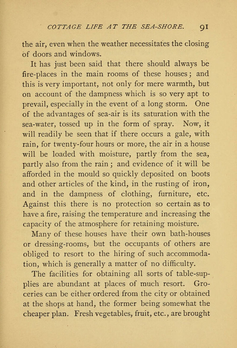 the air, even when the weather necessitates the closing of doors and windows. It has just been said that there should always be fire-places in the main rooms of these houses; and this is very important, not only for mere warmth, but on account of the dampness which is so very apt to prevail, especially in the event of a long storm. One of the advantages of sea-air is its saturation with the sea-water, tossed up in the form of spray. Now, it will readily be seen that if there occurs a gale, with rain, for twenty-four hours or more, the air in a house will be loaded with moisture, partly from the sea, partly also from the rain j and evidence of it will be afforded in the mould so quickly deposited on boots and other articles of the kind, in the rusting of iron, and in the dampness of clothing, furniture, etc. Against this there is no protection so certain as to have a fire, raising the temperature and increasing the capacity of the atmosphere for retaining moisture. Many of these houses have their own bath-houses or dressing-rooms, but the occupants of others are obliged to resort to the hiring of such accommoda- tion, which is generally a matter of no difficulty. The facilities for obtaining all sorts of table-sup- plies are abundant at places of much resort. Gro- ceries can be either ordered from the city or obtained at the shops at hand, the former being somewhat the cheaper plan. Fresh vegetables, fruit, etc., are brought
