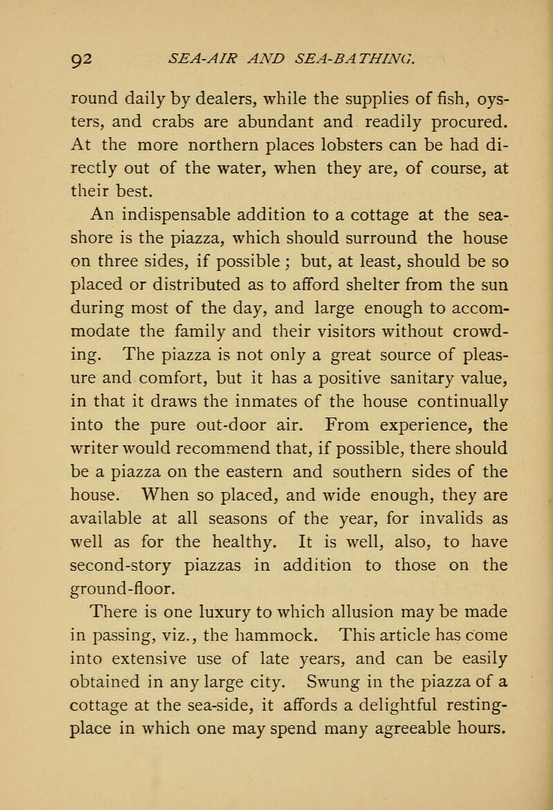 round daily by dealers, while the supplies of fish, oys- ters, and crabs are abundant and readily procured. At the more northern places lobsters can be had di- rectly out of the water, when they are, of course, at their best. An indispensable addition to a cottage at the sea- shore is the piazza, which should surround the house on three sides, if possible; but, at least, should be so placed or distributed as to afford shelter from the sun during most of the day, and large enough to accom- modate the family and their visitors without crowd- ing. The piazza is not only a great source of pleas- ure and comfort, but it has a positive sanitary value, in that it draws the inmates of the house continually into the pure out-door air. From experience, the writer would recommend that, if possible, there should be a piazza on the eastern and southern sides of the house. When so placed, and wide enough, they are available at all seasons of the year, for invalids as well as for the healthy. It is well, also, to have second-story piazzas in addition to those on the ground-floor. There is one luxury to which allusion may be made in passing, viz., the hammock. This article has come into extensive use of late years, and can be easily obtained in any large city. Swung in the piazza of a cottage at the sea-side, it affords a delightful resting- place in which one may spend many agreeable hours.