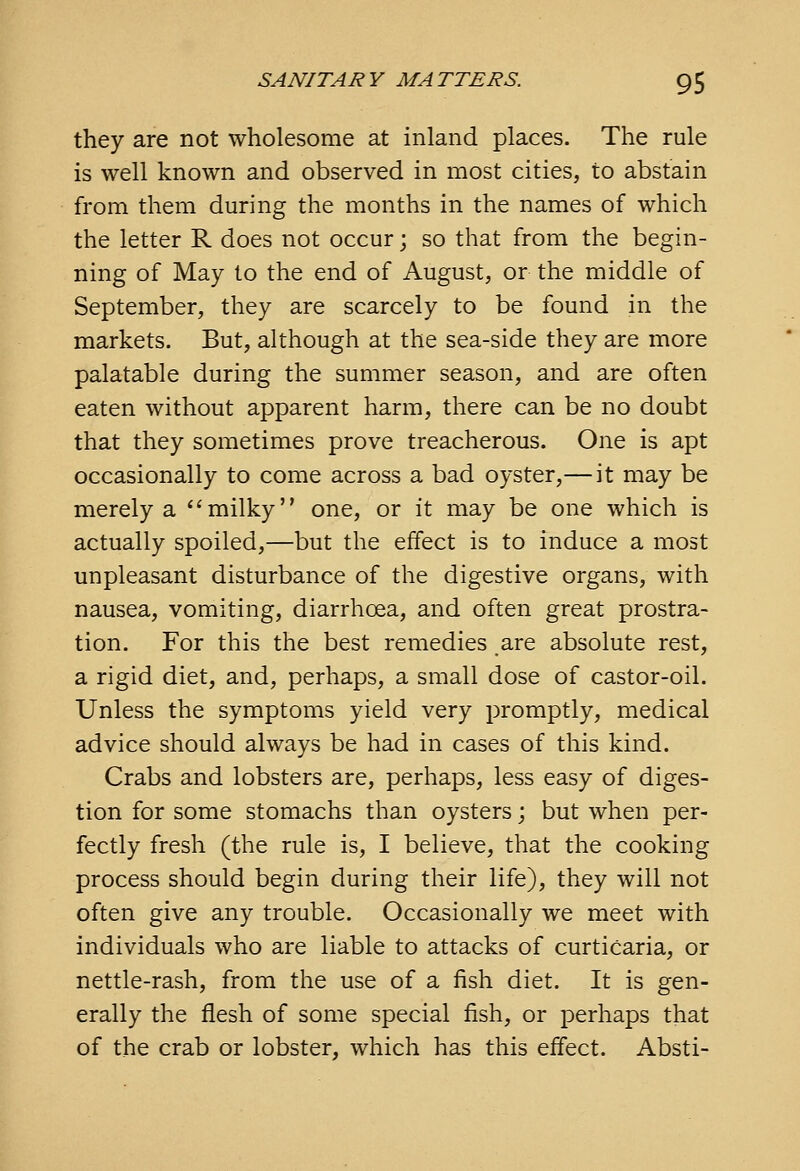 they are not wholesome at inland places. The rule is well known and observed in most cities, to abstain from them during the months in the names of which the letter R does not occur; so that from the begin- ning of May to the end of August, or the middle of September, they are scarcely to be found in the markets. But, although at the sea-side they are more palatable during the summer season, and are often eaten without apparent harm, there can be no doubt that they sometimes prove treacherous. One is apt occasionally to come across a bad oyster,— it may be merely a milky one, or it may be one which is actually spoiled,—but the effect is to induce a most unpleasant disturbance of the digestive organs, with nausea, vomiting, diarrhoea, and often great prostra- tion. For this the best remedies are absolute rest, a rigid diet, and, perhaps, a small dose of castor-oil. Unless the symptoms yield very promptly, medical advice should always be had in cases of this kind. Crabs and lobsters are, perhaps, less easy of diges- tion for some stomachs than oysters; but when per- fectly fresh (the rule is, I believe, that the cooking process should begin during their life), they will not often give any trouble. Occasionally we meet with individuals who are liable to attacks of curticaria, or nettle-rash, from the use of a fish diet. It is gen- erally the flesh of some special fish, or perhaps that of the crab or lobster, which has this effect. Absti-