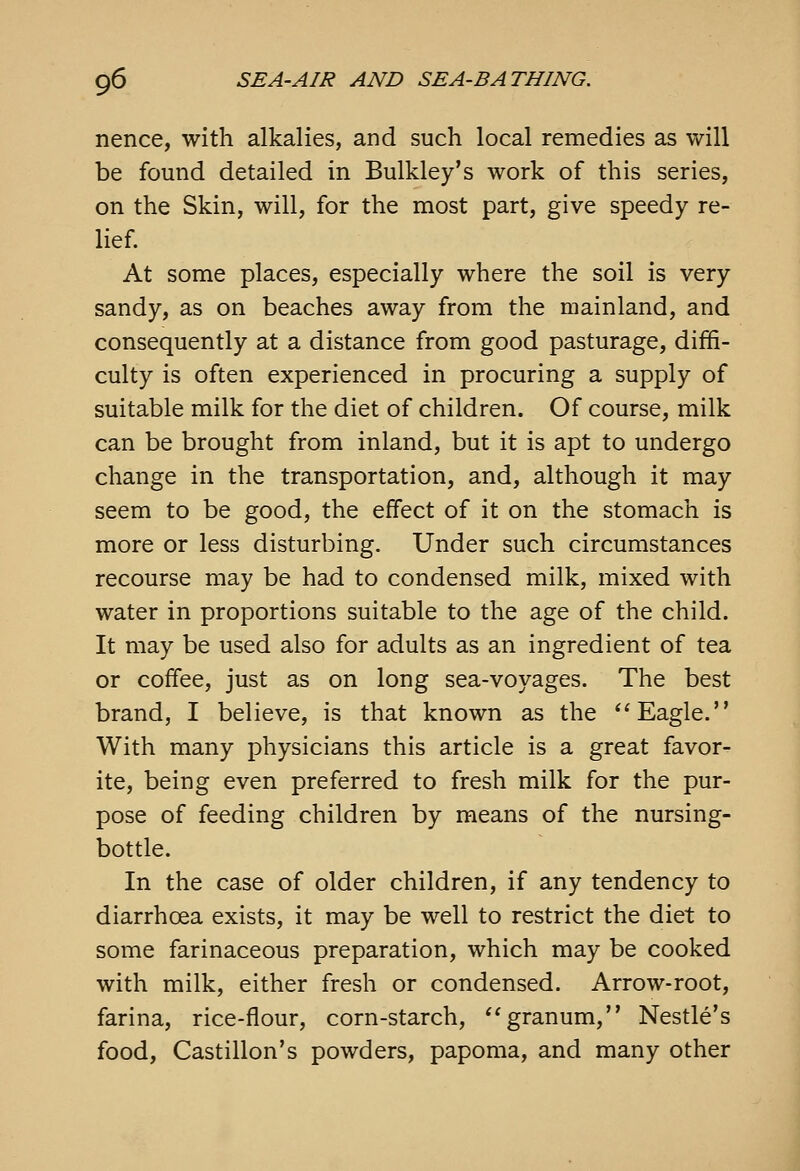 nence, with alkalies, and such local remedies as will be found detailed in Bulkley's work of this series, on the Skin, will, for the most part, give speedy re- lief. At some places, especially where the soil is very sandy, as on beaches away from the mainland, and consequently at a distance from good pasturage, diffi- culty is often experienced in procuring a supply of suitable milk for the diet of children. Of course, milk can be brought from inland, but it is apt to undergo change in the transportation, and, although it may seem to be good, the effect of it on the stomach is more or less disturbing. Under such circumstances recourse may be had to condensed milk, mixed with water in proportions suitable to the age of the child. It may be used also for adults as an ingredient of tea or coffee, just as on long sea-voyages. The best brand, I believe, is that known as the Eagle. With many physicians this article is a great favor- ite, being even preferred to fresh milk for the pur- pose of feeding children by means of the nursing- bottle. In the case of older children, if any tendency to diarrhoea exists, it may be well to restrict the diet to some farinaceous preparation, which may be cooked with milk, either fresh or condensed. Arrow-root, farina, rice-flour, corn-starch, granum, Nestle's food, Castillon's powders, papoma, and many other