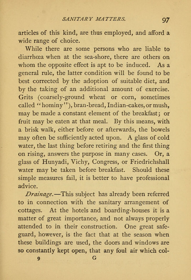 articles of this kind, are thus employed, and afford a wide range of choice. While there are some persons who are liable to diarrhoea when at the sea-shore, there are others on whom the opposite effect is apt to be induced. As a general rule, the latter condition will be found to be best corrected by the adoption of suitable diet, and by the taking of an additional amount of exercise. Grits (coarsely-ground wheat or corn, sometimes called  hominy ), bran-bread, Indian-cakes, or mush, may be made a constant element of the breakfast; or fruit may be eaten at that meal. By this means, with a brisk walk, either before or afterwards, the bowels may often be sufficiently acted upon. A glass of cold water, the last thing before retiring and the first thing on rising, answers the purpose in many cases. Or, a glass of Hunyadi, Vichy, Congress, or Friedrichshall water may be taken before breakfast. Should these simple measures fail, it is better to have professional advice. Drainage.—This subject has already been referred to in connection with the sanitary arrangement of cottages. At the hotels and boarding-houses it is a matter of great importance, and not always properly attended to in their construction. One great safe- guard, however, is the fact that at the season when these buildings are used, the doors and windows are so constantly kept open, that any foul air which col- 9 G