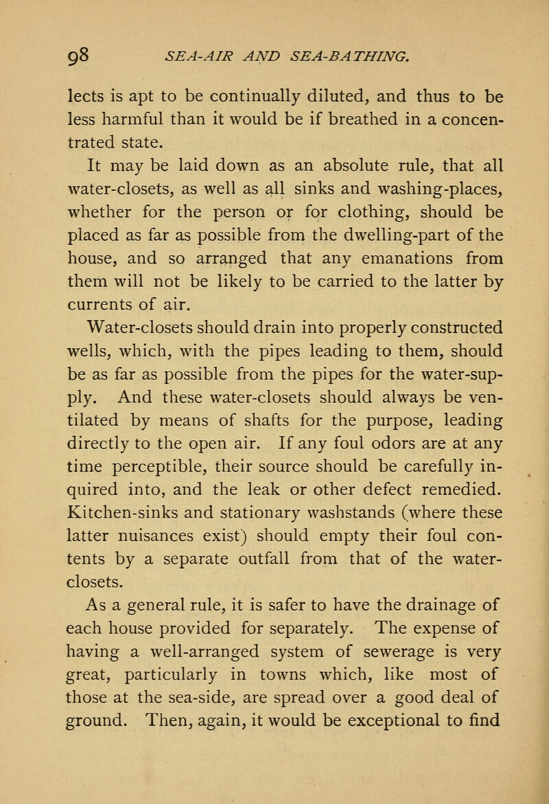lects is apt to be continually diluted, and thus to be less harmful than it would be if breathed in a concen- trated state. It may be laid down as an absolute rule, that all water-closets, as well as all sinks and washing-places, whether for the person or for clothing, should be placed as far as possible from the dwelling-part of the house, and so arranged that any emanations from them will not be likely to be carried to the latter by currents of air. Water-closets should drain into properly constructed wells, which, with the pipes leading to them, should be as far as possible from the pipes for the water-sup- ply. And these water-closets should always be ven- tilated by means of shafts for the purpose, leading directly to the open air. If any foul odors are at any time perceptible, their source should be carefully in- quired into, and the leak or other defect remedied. Kitchen-sinks and stationary washstands (where these latter nuisances exist) should empty their foul con- tents by a separate outfall from that of the water- closets. As a general rule, it is safer to have the drainage of each house provided for separately. The expense of having a well-arranged system of sewerage is very great, particularly in towns which, like most of those at the sea-side, are spread over a good deal of ground. Then, again, it would be exceptional to find