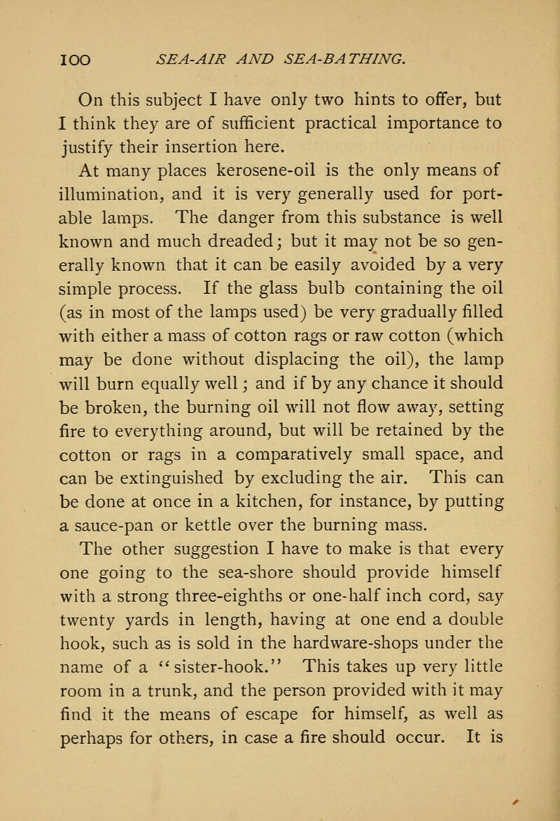 On this subject I have only two hints to offer, but I think they are of sufficient practical importance to justify their insertion here. At many places kerosene-oil is the only means of illumination, and it is very generally used for port- able lamps. The danger from this substance is well known and much dreaded; but it may not be so gen- erally known that it can be easily avoided by a very simple process. If the glass bulb containing the oil (as in most of the lamps used) be very gradually filled with either a mass of cotton rags or raw cotton (which may be done without displacing the oil), the lamp will burn equally well; and if by any chance it should be broken, the burning oil will not flow away, setting fire to everything around, but will be retained by the cotton or rags in a comparatively small space, and can be extinguished by excluding the air. This can be done at once in a kitchen, for instance, by putting a sauce-pan or kettle over the burning mass. The other suggestion I have to make is that every one going to the sea-shore should provide himself with a strong three-eighths or one-half inch cord, say twenty yards in length, having at one end a double hook, such as is sold in the hardware-shops under the name of a sister-hook. This takes up very little room in a trunk, and the person provided with it may find it the means of escape for himself, as well as perhaps for others, in case a fire should occur. It is