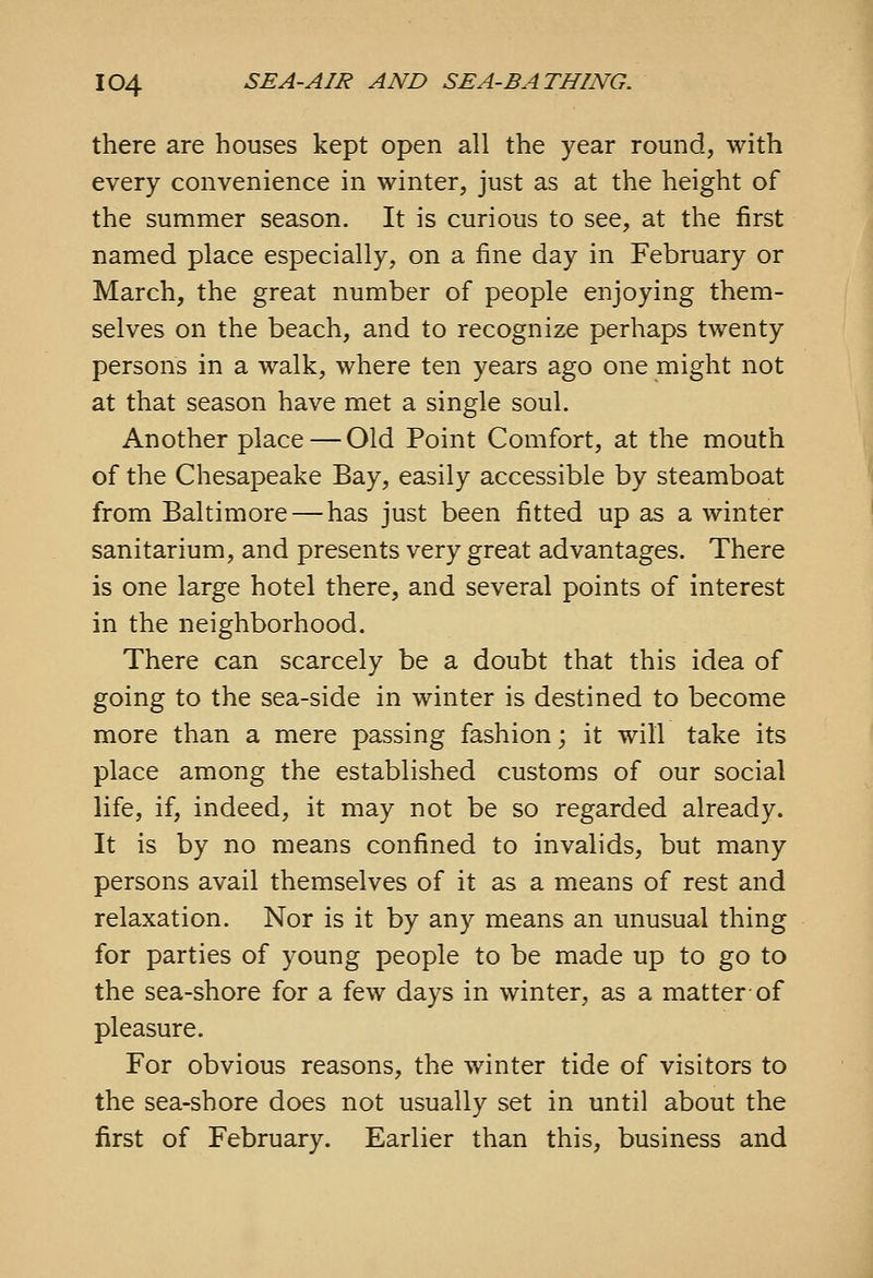 there are houses kept open all the year round, with every convenience in winter, just as at the height of the summer season. It is curious to see, at the first named place especially, on a fine day in February or March, the great number of people enjoying them- selves on the beach, and to recognize perhaps twenty persons in a walk, where ten years ago one might not at that season have met a single soul. Another place — Old Point Comfort, at the mouth of the Chesapeake Bay, easily accessible by steamboat from Baltimore — has just been fitted up as a winter sanitarium, and presents very great advantages. There is one large hotel there, and several points of interest in the neighborhood. There can scarcely be a doubt that this idea of going to the sea-side in winter is destined to become more than a mere passing fashion; it will take its place among the established customs of our social life, if, indeed, it may not be so regarded already. It is by no means confined to invalids, but many persons avail themselves of it as a means of rest and relaxation. Nor is it by any means an unusual thing for parties of young people to be made up to go to the sea-shore for a few days in winter, as a matter of pleasure. For obvious reasons, the winter tide of visitors to the sea-shore does not usually set in until about the first of February. Earlier than this, business and