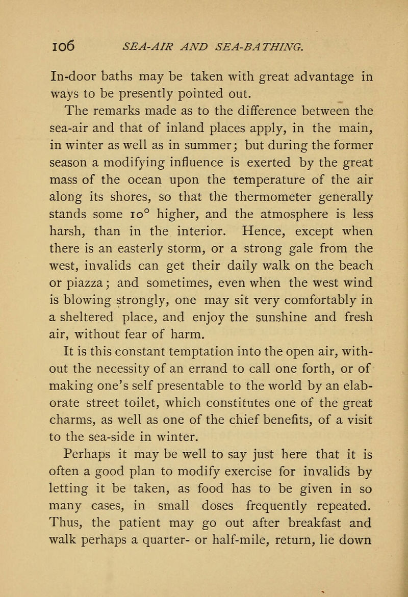 In-door baths may be taken with great advantage in ways to be presently pointed out. The remarks made as to the difference between the sea-air and that of inland places apply, in the main, in winter as well as in summer; but during the former season a modifying influence is exerted by the great mass of the ocean upon the temperature of the air along its shores, so that the thermometer generally stands some io° higher, and the atmosphere is less harsh, than in the interior. Hence, except when there is an easterly storm, or a strong gale from the west, invalids can get their daily walk on the beach or piazza; and sometimes, even when the west wind is blowing strongly, one may sit very comfortably in a sheltered place, and enjoy the sunshine and fresh air, without fear of harm. It is this constant temptation into the open air, with- out the necessity of an errand to call one forth, or of making one's self presentable to the world by an elab- orate street toilet, which constitutes one of the great charms, as well as one of the chief benefits, of a visit to the sea-side in winter. Perhaps it may be well to say just here that it is often a good plan to modify exercise for invalids by letting it be taken, as food has to be given in so many cases, in small doses frequently repeated. Thus, the patient may go out after breakfast and walk perhaps a quarter- or half-mile, return, lie down