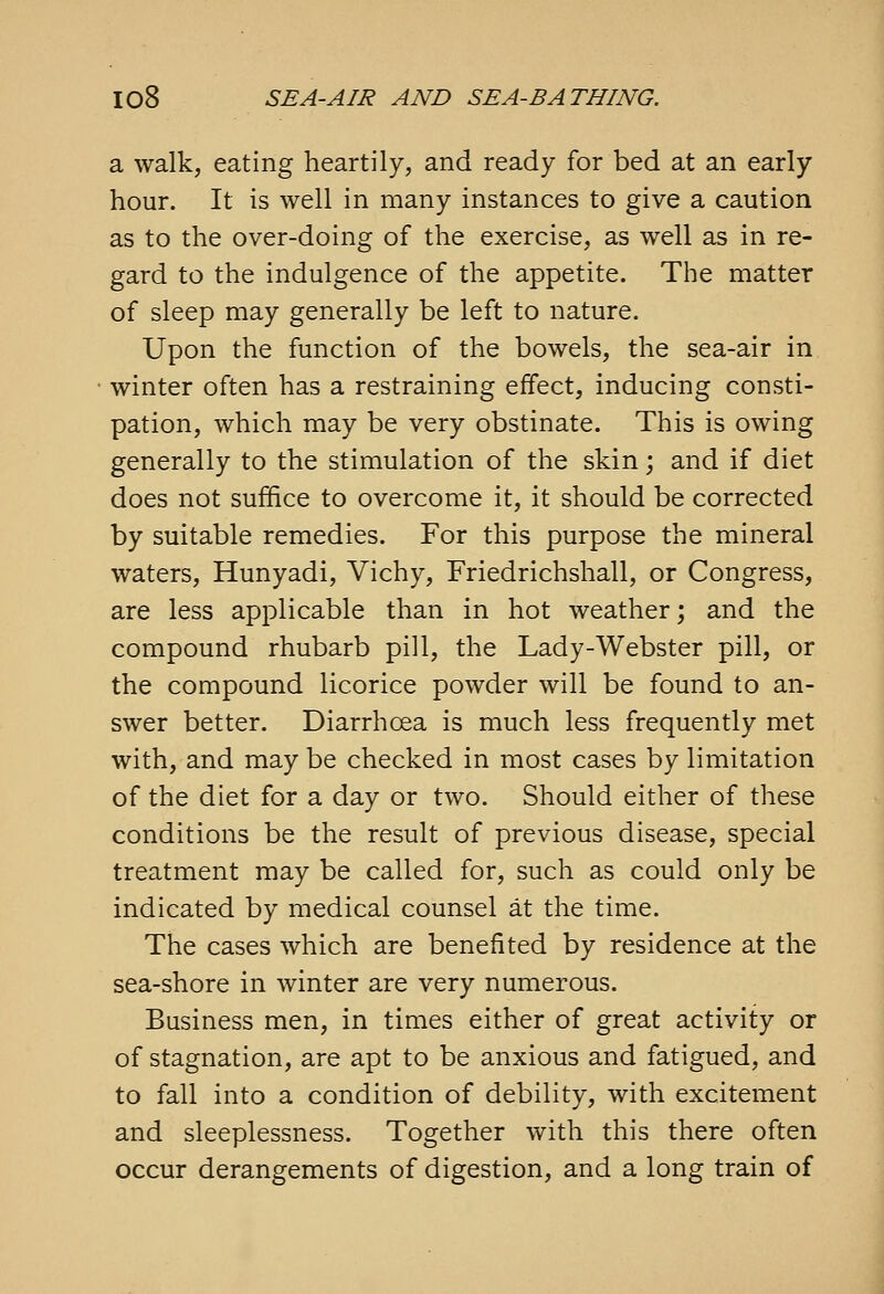 a walk, eating heartily, and ready for bed at an early hour. It is well in many instances to give a caution as to the over-doing of the exercise, as well as in re- gard to the indulgence of the appetite. The matter of sleep may generally be left to nature. Upon the function of the bowels, the sea-air in winter often has a restraining effect, inducing consti- pation, which may be very obstinate. This is owing generally to the stimulation of the skin; and if diet does not suffice to overcome it, it should be corrected by suitable remedies. For this purpose the mineral waters, Hunyadi, Vichy, Friedrichshall, or Congress, are less applicable than in hot weather; and the compound rhubarb pill, the Lady-Webster pill, or the compound licorice powder will be found to an- swer better. Diarrhoea is much less frequently met with, and may be checked in most cases by limitation of the diet for a day or two. Should either of these conditions be the result of previous disease, special treatment may be called for, such as could only be indicated by medical counsel at the time. The cases which are benefited by residence at the sea-shore in winter are very numerous. Business men, in times either of great activity or of stagnation, are apt to be anxious and fatigued, and to fall into a condition of debility, with excitement and sleeplessness. Together with this there often occur derangements of digestion, and a long train of