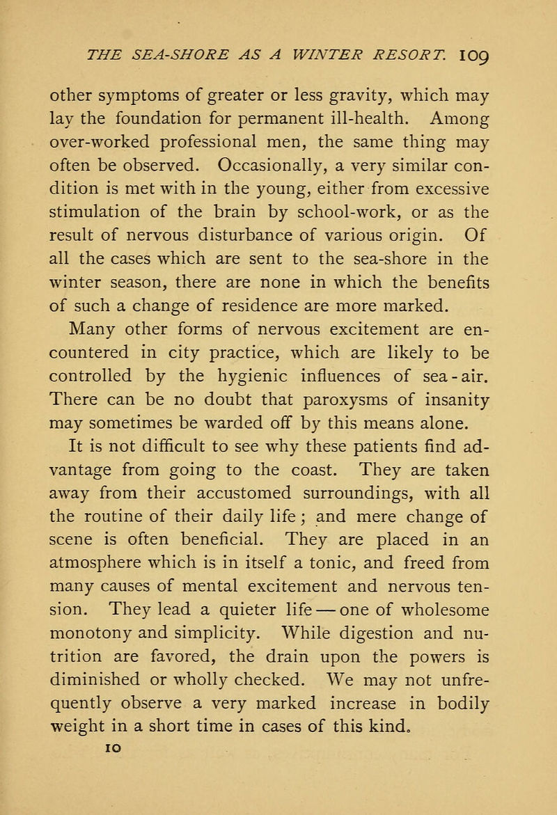 Other symptoms of greater or less gravity, which may lay the foundation for permanent ill-health. Among over-worked professional men, the same thing may often be observed. Occasionally, a very similar con- dition is met with in the young, either from excessive stimulation of the brain by school-work, or as the result of nervous disturbance of various origin. Of all the cases which are sent to the sea-shore in the winter season, there are none in which the benefits of such a change of residence are more marked. Many other forms of nervous excitement are en- countered in city practice, which are likely to be controlled by the hygienic influences of sea-air. There can be no doubt that paroxysms of insanity may sometimes be warded off by this means alone. It is not difficult to see why these patients find ad- vantage from going to the coast. They are taken away from their accustomed surroundings, with all the routine of their daily life; and mere change of scene is often beneficial. They are placed in an atmosphere which is in itself a tonic, and freed from many causes of mental excitement and nervous ten- sion. They lead a quieter life — one of wholesome monotony and simplicity. While digestion and nu- trition are favored, the drain upon the powers is diminished or wholly checked. We may not unfre- quently observe a very marked increase in bodily weight in a short time in cases of this kind, 10