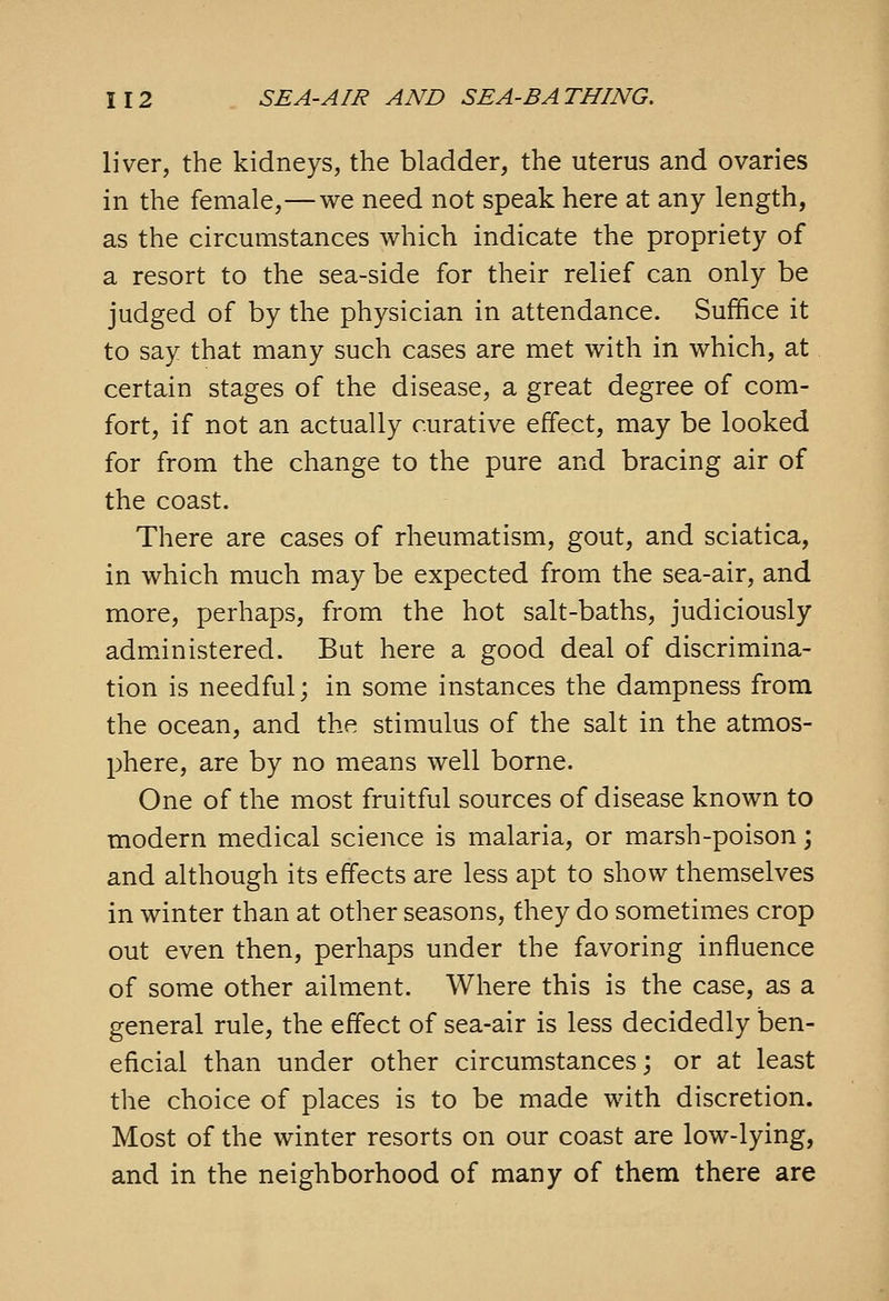 liver, the kidneys, the bladder, the uterus and ovaries in the female,—we need not speak here at any length, as the circumstances which indicate the propriety of a resort to the sea-side for their relief can only be judged of by the physician in attendance. Suffice it to say that many such cases are met with in which, at certain stages of the disease, a great degree of com- fort, if not an actually curative effect, may be looked for from the change to the pure and bracing air of the coast. There are cases of rheumatism, gout, and sciatica, in which much may be expected from the sea-air, and more, perhaps, from the hot salt-baths, judiciously admxinistered. But here a good deal of discrimina- tion is needful; in some instances the dampness from the ocean, and the stimulus of the salt in the atmos- phere, are by no means well borne. One of the most fruitful sources of disease known to modern medical science is malaria, or marsh-poison; and although its effects are less apt to show themselves in winter than at other seasons, they do sometimes crop out even then, perhaps under the favoring influence of some other ailment. Where this is the case, as a general rule, the effect of sea-air is less decidedly ben- eficial than under other circumstances; or at least the choice of places is to be made with discretion. Most of the winter resorts on our coast are low-lying, and in the neighborhood of many of them there are