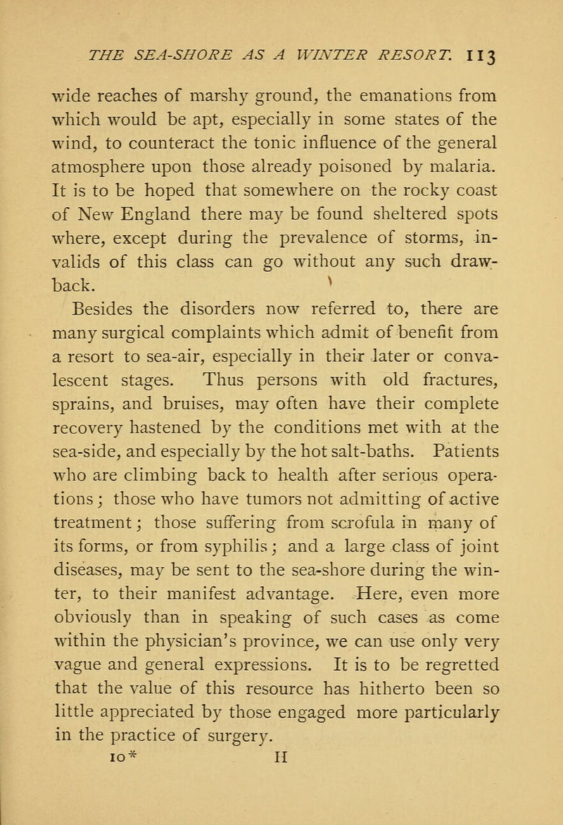 wide reaches of marshy ground, the emanations from which would be apt, especially in some states of the wind, to counteract the tonic influence of the general atmosphere upon those already poisoned by malaria. It is to be hoped that somewhere on the rocky coast of New England there may be found sheltered spots where, except during the prevalence of storms, in- valids of this class can go without any such draw- back. * Besides the disorders now referred to, there are many surgical complaints which admit of benefit from a resort to sea-air, especially in their later or conva- lescent stages. Thus persons with old fractures, sprains, and bruises, may often have their complete recovery hastened by the conditions met with at the sea-side, and especially by the hot salt-baths. Patients who are climbing back to health after serious opera- tions j those who have tumors not admitting of active treatment; those suffering from scrofula in many of its forms, or from syphilis; and a large class of joint diseases, may be sent to the sea-shore during the win- ter, to their manifest advantage. Here, even more obviously than in speaking of such cases as come within the physician's province, we can use only very vague and general expressions. It is to be regretted that the value of this resource has hitherto been so little appreciated by those engaged more particularly in the practice of surgery. 10^ H