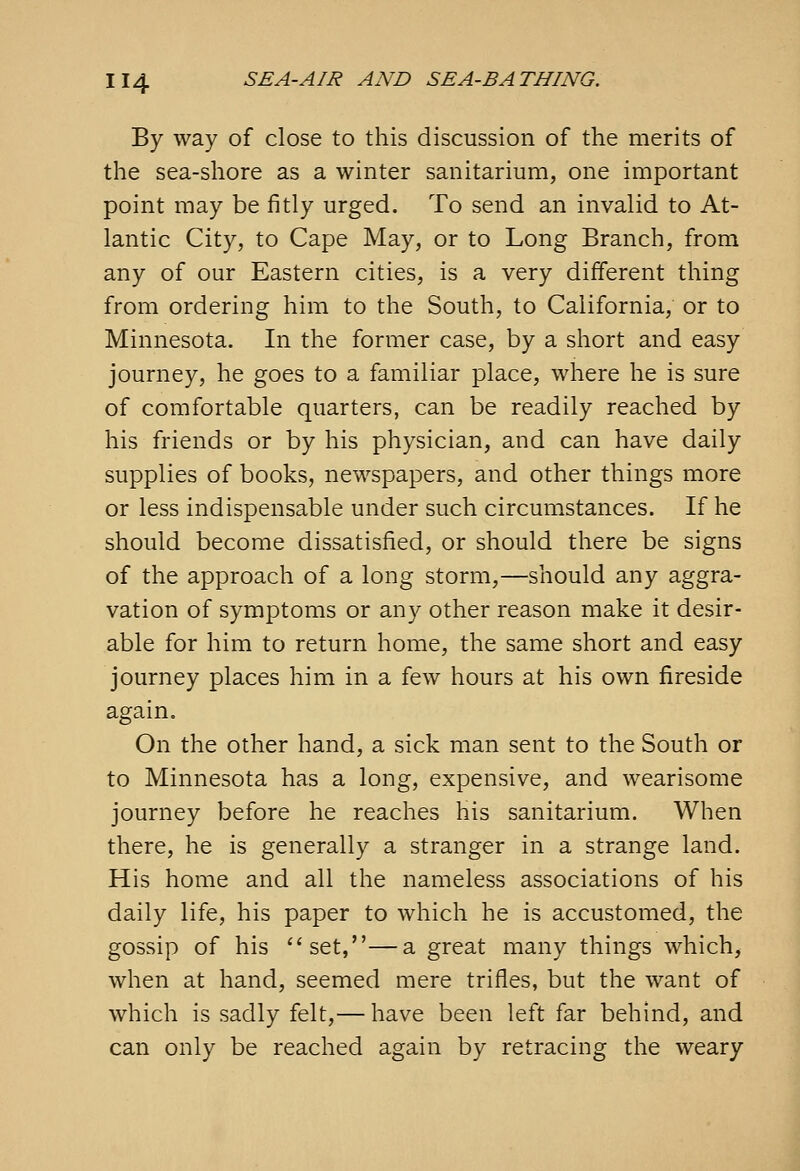 By way of close to this discussion of the merits of the sea-shore as a winter sanitarium, one important point may be fitly urged. To send an invalid to At- lantic City, to Cape May, or to Long Branch, from any of our Eastern cities, is a very different thing from ordering him to the South, to California, or to Minnesota. In the former case, by a short and easy journey, he goes to a familiar place, where he is sure of comfortable quarters, can be readily reached by his friends or by his physician, and can have daily supplies of books, newspapers, and other things more or less indispensable under such circumstances. If he should become dissatisfied, or should there be signs of the approach of a long storm,—should any aggra- vation of symptoms or any other reason make it desir- able for him to return home, the same short and easy journey places him in a few hours at his own fireside again. On the other hand, a sick man sent to the South or to Minnesota has a long, expensive, and wearisome journey before he reaches his sanitarium. When there, he is generally a stranger in a strange land. His home and all the nameless associations of his daily life, his paper to which he is accustomed, the gossip of his set,—a great many things which, when at hand, seemed mere trifles, but the want of which is sadly felt,— have been left far behind, and can only be reached again by retracing the weary