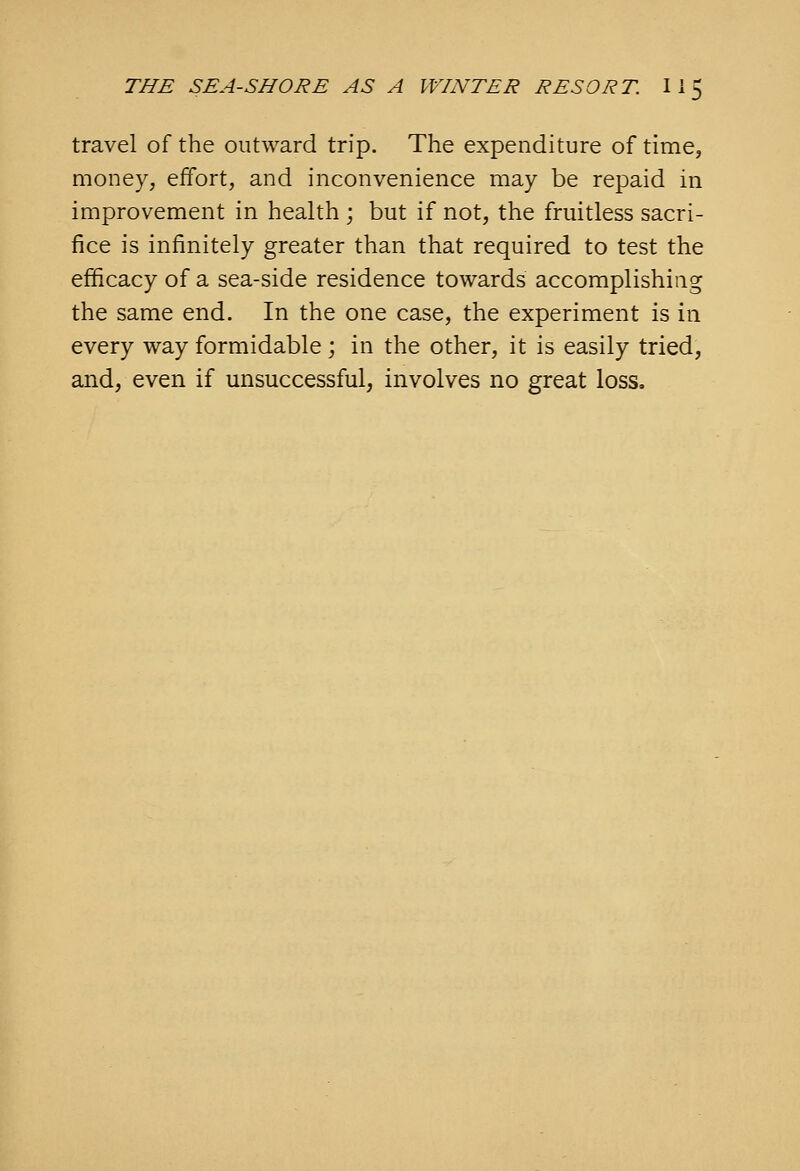 travel of the outward trip. The expenditure of time, money, eifort, and inconvenience may be repaid in improvement in health; but if not, the fruitless sacri- fice is infinitely greater than that required to test the efficacy of a sea-side residence towards accomplishing the same end. In the one case, the experiment is in every way formidable; in the other, it is easily tried, and, even if unsuccessful, involves no great loss.