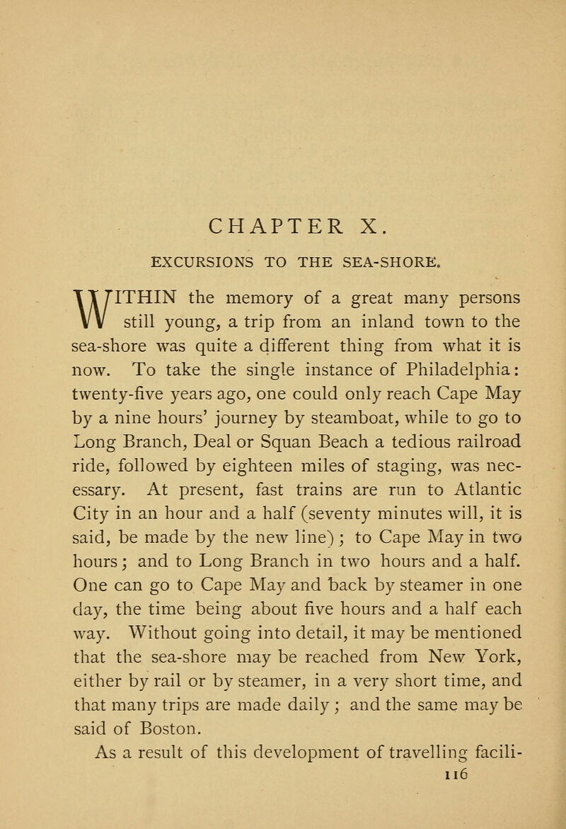 CHAPTER X. EXCURSIONS TO THE SEA-SHORE„ WITHIN the memory of a great many persons still young, a trip from an inland town to the sea-shore was quite a different thing from what it is now. To take the single instance of Philadelphia: twenty-five years ago, one could only reach Cape May by a nine hours' journey by steamboat, while to go to Long Branch, Deal or Squan Beach a tedious railroad ride, followed by eighteen miles of staging, was nec- essary. At present, fast trains are run to Atlantic City in an hour and a half (seventy minutes will, it is said, be made by the new line); to Cape May in two hours; and to Long Branch in two hours and a half. One can go to Cape May and back by steamer in one day, the time being about five hours and a half each way. Without going into detail, it may be mentioned that the sea-shore may be reached from New York, either by rail or by steamer, in a very short time, and that many trips are made daily ; and the same may be said of Boston. As a result of this development of travelling facili- ii6