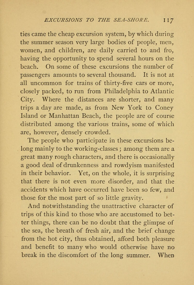 ties came the cheap excursion system, by which during the summer season very large bodies of people, men, women, and children, are daily carried to and fro, having the opportunity to spend several hours on the beach. On some of these excursions the number of passengers amounts to several thousand. It is not at all uncommon for trains of thirty-five cars or more, closely packed, to run from Philadelphia to Atlantic City. Where the distances are shorter, and many trips a day are made, as from New York to Coney Island or Manhattan Beach, the people are of course distributed among the various trains, some of which are, however, densely crowded. The people who participate in these excursions be- long mainly to the working-classes; among them are a great many rough characters, and there is occasionally a good deal of drunkenness and rowdyism manifested in their behavior. Yet, on the whole, it is surprising that there is not even m.ore disorder, and that the accidents v/hich have occurred have been so few, and those for the most part of so little gravity. And notwithstanding the unattractive character of trips of this kind to those who are accustomed to bet- ter things, there can be no doubt that the glimpse of the sea, the breath of fresh air, and the brief change from the hot city, thus obtained, afford both pleasure and benefit to many who would otherwise have no break in the discomfort of the long summer. When
