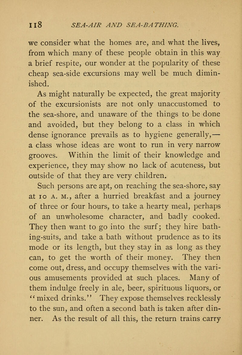 we consider what the homes are, and what the lives, from which many of these people obtain in this way a brief respite, our wonder at the popularity of these cheap sea-side excursions may well be much dimin- ished. As might naturally be expected, the great majority of the excursionists are not only unaccustomed to the sea-shore, and unaware of the things to be done and avoided, but they belong to a class in which dense ignorance prevails as to hygiene generally,— a class whose ideas are wont to run in very narrow grooves. Within the limit of their knowledge and experience, they may show no lack of acuteness, but outside of that they are very children. Such persons are apt, on reaching the sea-shore, say at ID A. M., after a hurried breakfast and a journey of three or four hours, to take a hearty meal, perhaps of an unwholesome character, and badly cooked. They then want to go into the surf; they hire bath- ing-suits, and take a bath without prudence as to its mode or its length, but they stay in as long as they can, to get the worth of their money. They then come out, dress, and occupy themselves with the vari- ous amusements provided at such places. Many of them indulge freely in ale, beer, spirituous liquors, or ^' mixed drinks. They expose themselves recklessly to the sun, and often a second bath is taken after din- ner. As the result of all this, the return trains carry