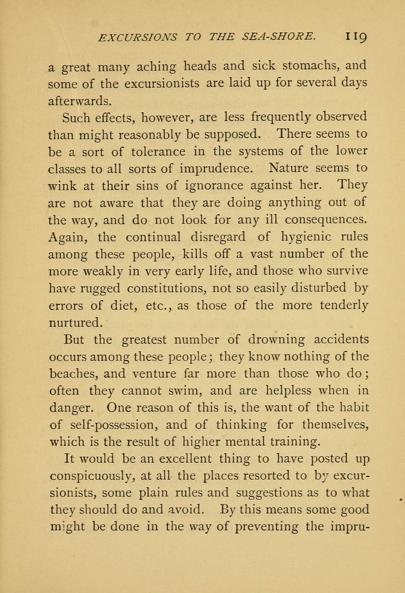 a great many aching heads and sick stomachs, and some of the excursionists are laid up for several days afterwards. Such effects, however, are less frequently observed than might reasonably be supposed. There seems to be a sort of tolerance in the systems of the lower classes to all sorts of imprudence. Nature seems to wink at their sins of ignorance against her. They are not aware that they are doing anything out of the way, and do not look for any ill consequences. Again, the continual disregard of hygienic rules among these people, kills off a vast number of the more weakly in very early life, and those who survive have rugged constitutions, not so easily disturbed by errors of diet, etc., as those of the more tenderly nurtured. But the greatest number of drowning accidents occurs among these people; they know nothing of the beaches, and venture far more than those who do; often they cannot swim, and are helpless when in danger. One reason of this is, the want of the habit of self-possession, and of thinking for themselves, which is the result of higher mental training. It would be an excellent thing to have posted up conspicuously, at all the places resorted to by excur- sionists, some plain rules and suggestions as to what they should do and avoid. By this means some good might be done in the way of preventing the impru-