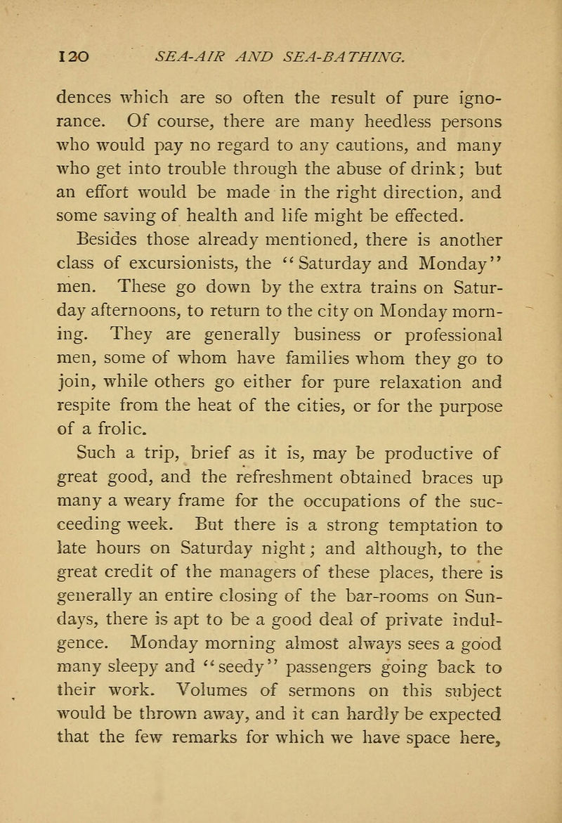 dences which are so often the result of pure igno- rance. Of course, there are many heedless persons who would pay no regard to any cautions, and many who get into trouble through the abuse of drink; but an effort would be made in the right direction, and some saving of health and life might be eifected. Besides those already mentioned, there is another class of excursionists, the ''Saturday and Monday men. These go down by the extra trains on Satur- day afternoons, to return to the city on Monday morn- ing. They are generally business or professional men, some of whom have families whom they go to join, while others go either for pure relaxation and respite from the heat of the cities, or for the purpose of a frolic. Such a trip, brief as it is, may be productive of great good, and the refreshment obtained braces up many a weary frame for the occupations of the suc- ceeding week. But there is a strong temptation to late hours on Saturday night; and although, to the great credit of the managers of these places, there is generally an entire closing of the bar-rooms on Sun- days, there is apt to be a good deal of private indul- gence. Monday morning almost always sees a good many sleepy and seedy*' passengers going back to their work. Volumes of sermons on this subject would be thrown away, and it can hardly be expected that the few remarks for which we have space here.