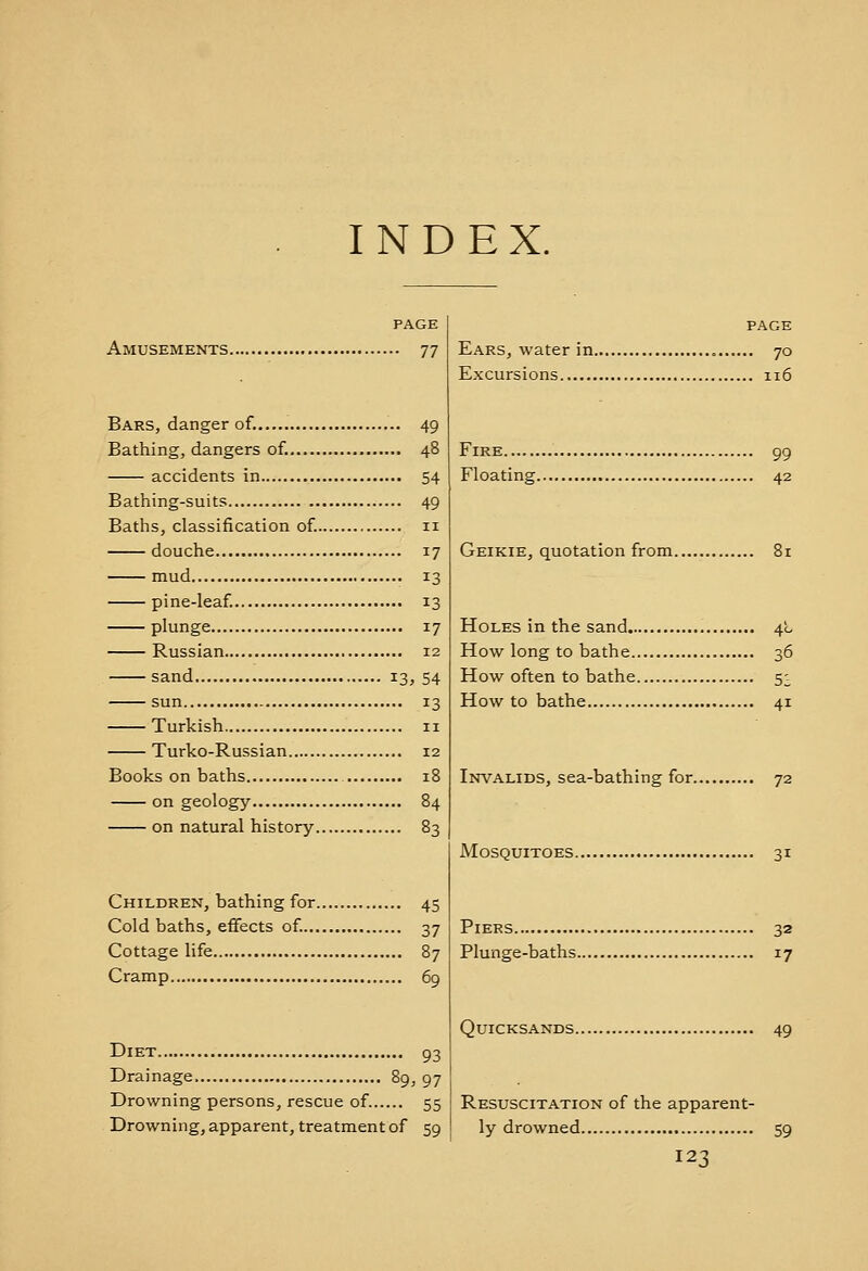 INDEX. PAGE Amusements 77 Bars, danger of...... 49 Bathing, dangers of. 48 accidents in 54 Bathing-suits 49 Baths, classification of. 11 douche 17 mud 13 pine-leaf. 13 plunge 17 Russian 12 sand 13, 54 sun 13 Turkish 11 Turko-Russian 12 Books on baths 18 on geology 84 on natural history 83 Children, bathing for 45 Cold baths, effects of 37 Cottage life 87 Cramp 69 Diet 93 Drainage 89, 97 Drowning persons, rescue of. 55 Drowning, apparent, treatment of 59 PAGE Ears, water in 70 Excursions 116 Fire 99 Floating 42 Geikie, quotation from 81 Holes in the sand 40 How long to bathe 36 How often to bathe 5^ How to bathe 41 Invalids, sea-bathing for 72 Mosquitoes 31 Piers 32 Plunge-baths 17 Quicksands 49 Resuscitation of the apparent- ly drowned 59