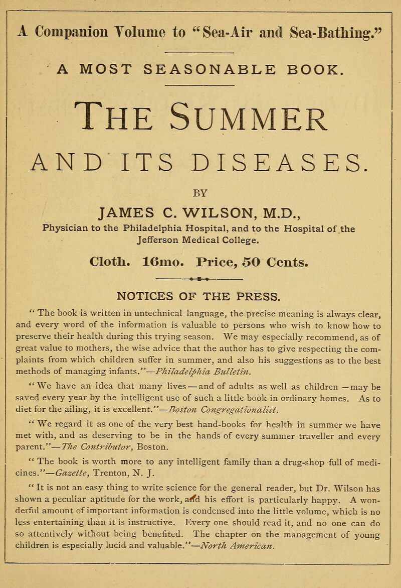 A Companion Tolume to  Sea-Air and Sea-Batiiing. A MOST SEASONABLE BOOK. The Summer AND ITS DISEASES BY JAMES C. WILSON, M.D., Physician to the Philadelphia Hospital, and to the Hospital of the Jefferson Medical College. Cloth. 16mo. Price, 50 Cents. NOTICES OF THE PRESS.  The book is written in untechnical language, the precise meaning is always clear, and every word of the information is valuable to persons who wish to know how to preserve their health during this trying season. We may especially recommend, as of great value to mothers, the wise advice that the author has to give respecting the com- plaints from which children suffer in summer, and also his suggestions as to the best methods of managing \n{a.nts.-^Philadelphia Bulletin. We have an idea that many lives — and of adults as well as children —maybe saved every year by the intelligent use of such a little book in ordinary homes. As to diet for the ailing, it is excellent.—^d7i-/^« Congregationalist.  We regard it as one of the very best hand-books for health in summer we have met with, and as deserving to be in the hands of every summer traveller and every parent.—The Contributo?-, Boston.  The book is worth more to any intelligent family than a drug-shop full of medi- cines.— Gazette, Trenton, N. J.  It is not an easy thing to write science for the general reader, but Dr. Wilson has shown a peculiar aptitude for the work, affd his effort is particularly happy. A won- derful amount of important information is condensed into the little volume, which is no less entertaining than it is instructive. Every one should read it, and no one can do so attentively without being benefited. The chapter on the management of young children is especially lucid and valuable.—North American.