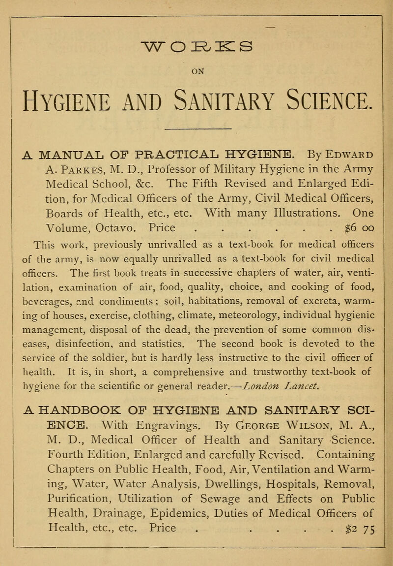 ■WOE^KIS Hygiene and Sanitary Science. A MANUAL OF PRACTICAL HYGIENE. By Edwakd A. Parkes, M. D., Professor of Military Hygiene in the Army Medical School, &c. The Fifth Revised and Enlarged Edi- tion, for Medical Officers of the Army, Civil Medical Officers, Boards of Health, etc., etc. With many Illustrations. One Volume, Octavo. Price . . . . . . $6 oo This work, previously unrivalled as a text-book for medical ofi&cers of the army, is now equally unrivalled as a text-book for civil medical officers. The first book treats in successive chapters of water, air, venti- lation, examination of air, food, quality, choice, and cooking of food, beverages, r.nd condiments ; soil, habitations, removal of excreta, wann- ing of houses, exercise, clothing, climate, meteorology, individual hygienic management, disposal of the dead, the prevention of some common dis- eases, disinfection, and statistics. The second book is devoted to the service of the soldier, but is hardly less instructive to the civil officer of health. It is, in short, a comprehensive and trustworthy text-book of hygiene for the scientific or general reader.—London Lancet. A HANDBOOK OF HYGIENE AND SANITARY SCI- ENCE. With Engravings. By George Wilson, M. A., M. D., Medical Officer of Health and Sanitary -Science. Fourth Edition, Enlarged and carefully Revised. Containing Chapters on Public Health, Food, Air, Ventilation and Warm- ing, Water, Water Analysis, Dwellings, Hospitals, Removal, Purification, Utilization of Sewage and Effects on Public Health, Drainage, Epidemics, Duties of Medical Officers of Health, etc., etc. Price . .... $2 75