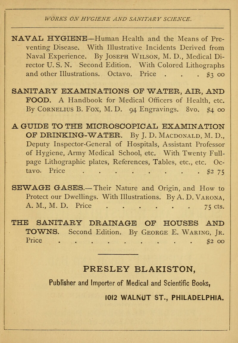 WORKS ON HYGIENE AND SANITARY SCIENCE. NAVAL HYGIENE—Human Health and the Means of Pre- venting Disease. With Illustrative Incidents Derived from Naval Experience. By Joseph Wilson, M. D., Medical Di- rector U. S. N. Second Edition. With Colored Lithographs and other Illustrations. Octavo. Price . . .^300 SANITARY EXAMINATIONS OF VTATER, AIR, AND FOOD. A Handbook for Medical Officers of Health, etc. By Cornelius B. Fox, M. D. 94 Engravings. 8vo. $4 00 A GUIDE TO THE MICROSCOPICAL EXAMINATION OF DRINKING-VT'ATER. By J. D. Macdonald, M. D., Deputy Inspector-General of Hospitals, Assistant Professor of Hygiene, Army Medical School, etc. With Twenty Full- page Lithographic plates, References, Tables, etc., etc. Oc- tavo. Price $2 75 SEWAGE GASES.—Their Nature and Origin, and How to Protect our DweUings. With Illustrations. By A. D. Varona, A. M., M. D. Price 75 cts. THE SANITARY DRAINAGE OP HOUSES AND TOWNS. Second Edition. By George E. Waring, Jr. Price S2 00 PRESLEY BLAKISTON, Publisher and Importer of Medical and Scientific Books, 1012 WALNUT ST., PHILADELPHIA.