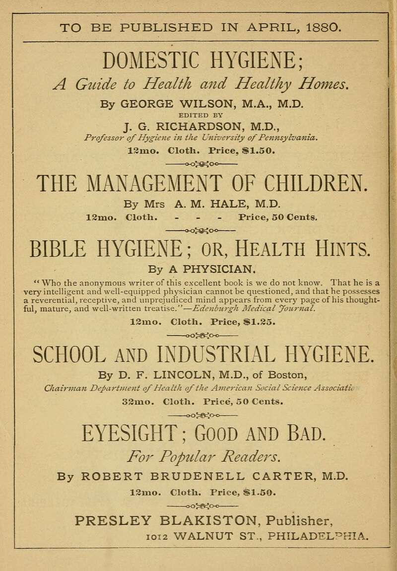 TO BE PUBLISHED IN APRIL, 1880. DOMESTIC HYGIENE; A Guide to Health and Healthy Homes. By GEORGE WILSON, M.A., M.D. EDITED BY J. G. RICHARDSON, M.D., Professor of Hygiene in the University of Pennsylvania. 13mo. Cloth. Price, ^1.50. THE MANAGEMENT OF CHILDREN. By Mrs A. M. HALE, M.D. 13mo. Cloth. - . - Price, 50 Cents. BIBLE HYGIENET'oRrHEALTH HINTS. By A PHYSICIAN.  Who the anonymous writer of this exxellent book is we do not know. That he is a very intelligent and well-equipped physician cannot be questioned, and that he possesses a reverential, receptive, and unprejudiced mind appears from ever}' page of his thought- ful, mature, and well-written treatise.—EdenbiiTgh Medical fo2c?-nal. 13mo. Cloth. Price, SI.85. SCHOOL AND INDUSTRIAL HYGIENE. By D. F. LINCOLN, M.D., of Boston, Chairman Department of Health of the American Social Scietice Associati,. 33mo. Cloth. Price, 50 Cents. EYESIGHT; GOOD AND BAD. For Popular Readers. By ROBERT BRUDENELL CARTER, M.D. ISmo. Cloth. Price, S1.50. PRESLEY BLAKISTON, Publisher, IOI2 WALNUT ST., PHILADELPHIA.