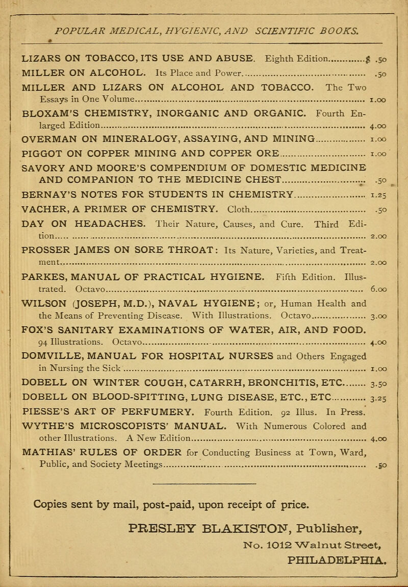 POPULAR MEDICAL, HYGIENIC, AND SCIENTIFIC BOOKS. LIZARS ON TOBACCO, ITS USE AND ABUSE. Eighth Edition % .50 MILLER ON ALCOHOL. Its Place and Power 50 MILLER AND LIZARS ON ALCOHOL AND TOBACCO. The Two Essays in One Volume i.oo BLOXAM'S CHEMISTRY, INORGANIC AND ORGANIC. Fourth En- larged Edition 4.00 OVERMAN ON MINERALOGY, ASSAYING, AND MINING i.oo PIGGOT ON COPPER MINING AND COPPER ORE i.oo SAVORY AND MOORE'S COMPENDIUM OF DOMESTIC MEDICINE AND COMPANION TO THE MEDICINE CHEST .^.. .50 BERNAY'S NOTES FOR STUDENTS IN CHEMISTRY 1.25 VACHER, A PRIMER OF CHEMISTRY. Cloth 50 DAY ON HEADACHES. Their Nature, Causes, and Cure. Third Edi- tion 2.00 PROSSER JAMES ON SORE THROAT: Its Nature, Varieties, and Treat- ment 2.00 PARKES, MANUAL OF PRACTICAL HYGIENE. Fifth Edition. Illus- trated. Octavo 6.00 WILSON (JOSEPH, M.D.), NAVAL HYGIENE; or, Human Health and the Means of Preventing Disease. With Illustrations. Octavo 3.00 FOX'S SANITARY EXAMINATIONS OF WATER, AIR, AND FOOD. 94 Illustrations. Octavo 4.00 DOMVILLE, MANUAL FOR HOSPITAL NURSES and Others Engaged in Nursing the Sick i.oo DOBELL ON WINTER COUGH, CATARRH, BRONCHITIS, ETC 3.50 DOBELL ON BLOOD-SPITTING, LUNG DISEASE, ETC., ETC 3.25 PIESSE'S ART OF PERFUMERY. Fourth Edition. 92 lUus. In Press.' WYTHE'S MICROSCOPISTS' MANUAL. With Numerous Colored and other Illustrations. A New Edition 4.00 MATHIAS' RULES OF ORDER for Conducting Business at Town, Ward, Public, and Society Meetings 50 Copies sent by mail, post-paid, upon receipt of price. PRESLEY BLAKISTON, Publisher, No. 1012 Walnut Streat, PHILADELPHIA.