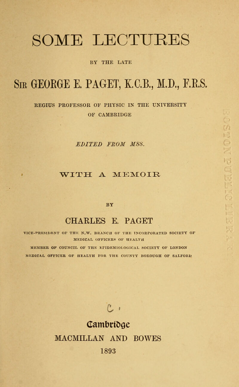 BY THE LATE Sm GEOEGE E. PAGET, K.C.B., M.D., F.E.S. REGIUS PROFESSOR OF PHYSIC IN THE UNIVERSITY OF CAMBRIDGE EDITED FROM MSS. with a. mem:oi:r BY CHARLES E. PAGET VICE-PRESIDENT OF THE N.W. BRANCH OF THE INCORPORATED SOCIETY OF MEDICAL OFFICERS OF HEALTH MEMBER OF COUNCIL OF THE EPIDEMIOLOGICAL SOCIETY OF LONDON MEDICAL OFFICER OF HEALTH FOR THE COUNTY BOROUGH OF SALFORD t > Cambridge MACMILLAN AND BOWES 1893