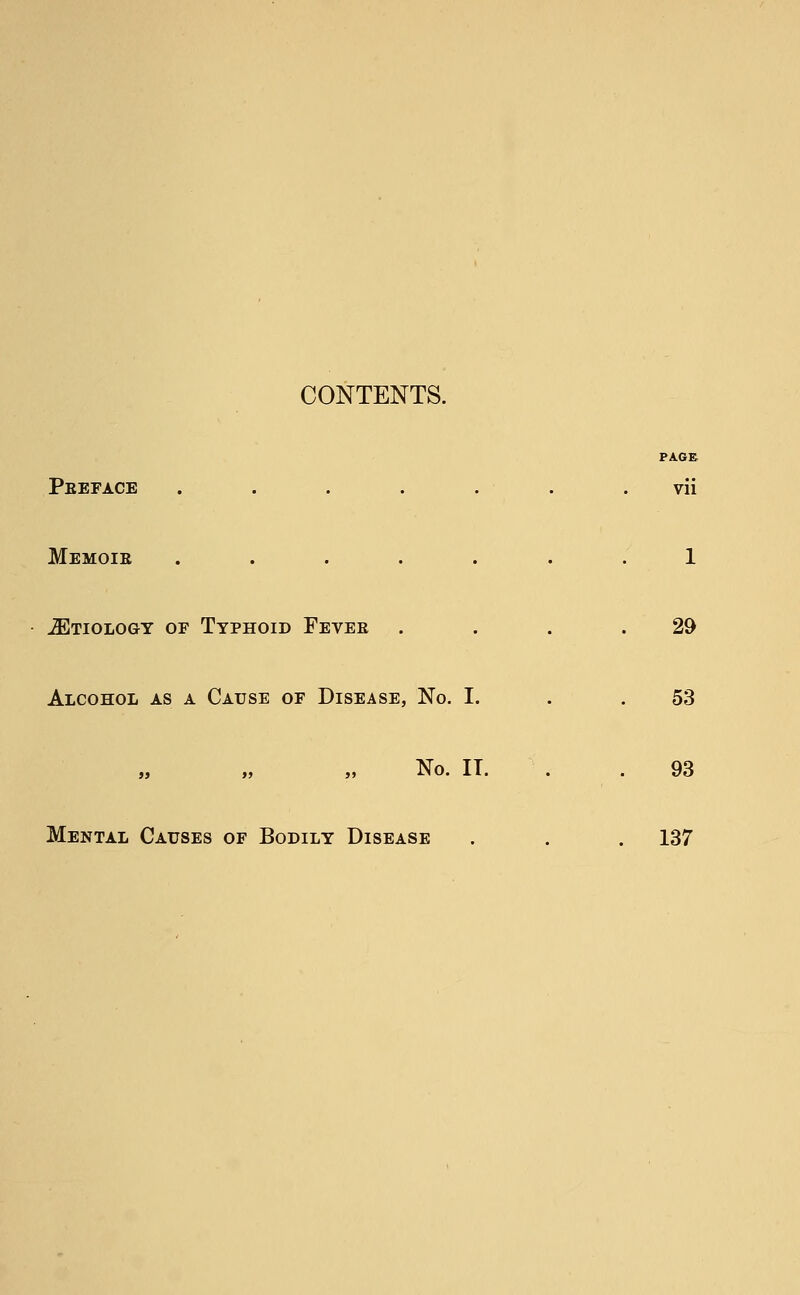 CONTENTS. PAGE Peeface ....... vii Memoie ....... 1 JEtiology of Typhoid Fevee . . . .29 Alcohol as a Cause of Disease, No. I. . .53 No. IT. . 93 Mental Causes of Bodily Disease . . . 137