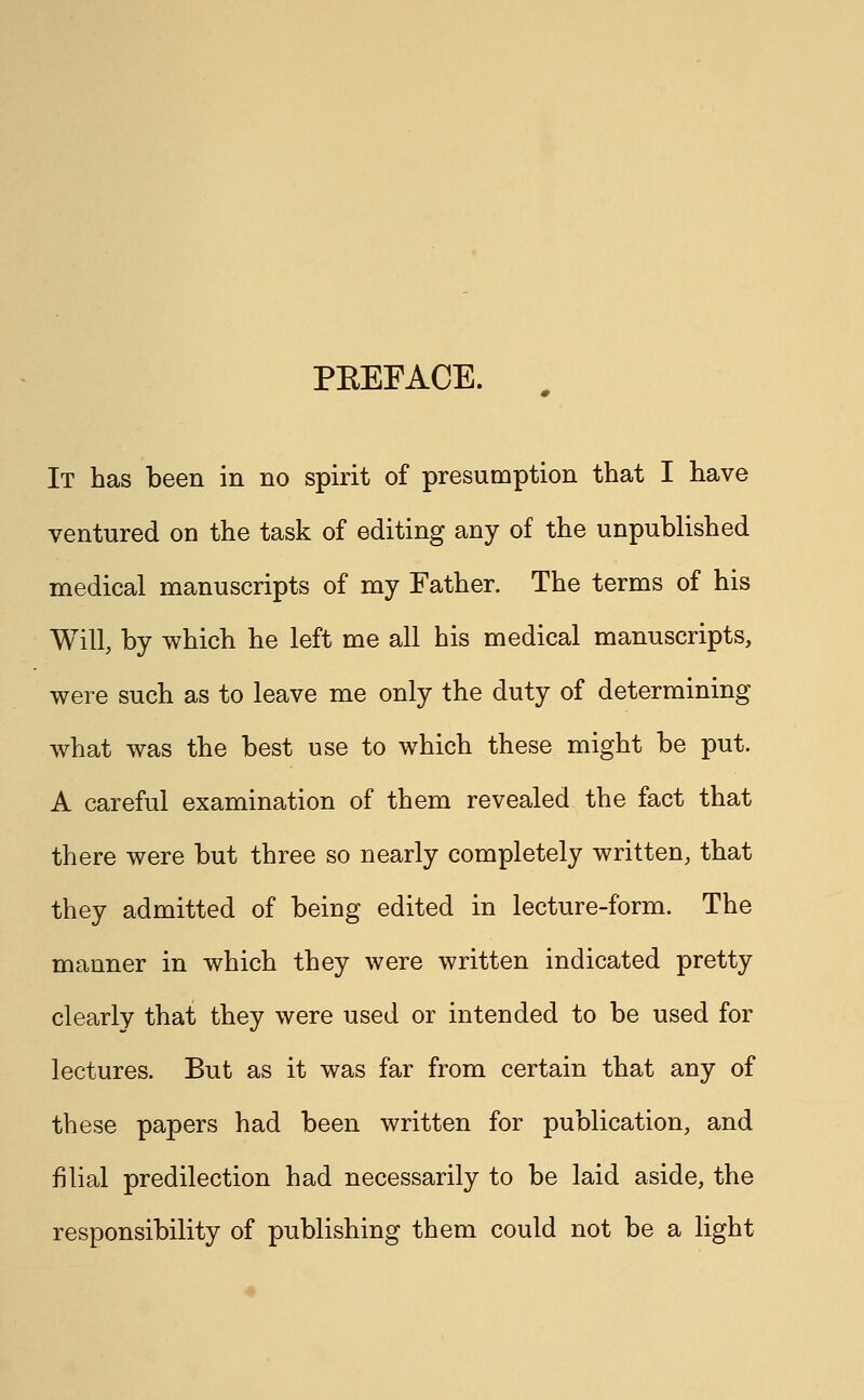 PEEFACE. It has been in no spirit of presumption that I have ventured on the task of editing any of the unpublished medical manuscripts of my Father. The terms of his Will, by which he left me all his medical manuscripts, were such as to leave me only the duty of determining what was the best use to which these might be put. A careful examination of them revealed the fact that there were but three so nearly completely written, that they admitted of being edited in lecture-form. The manner in which they were written indicated pretty clearly that they were used or intended to be used for lectures. But as it was far from certain that any of these papers had been written for publication, and filial predilection had necessarily to be laid aside, the responsibility of publishing them could not be a light