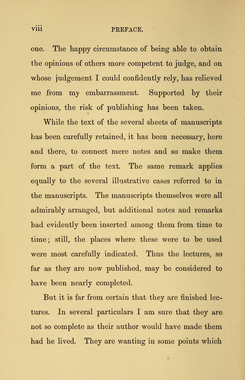 one. The happy circumstance of being able to obtain the opinions of others more competent to judge, and on whose judgement I could confidently rely, has relieved me from my embarrassment. Supported by their opinions, the risk of publishing has been taken. While the text of the several sheets of manuscripts has been carefully retained, it has been necessary, here and there, to connect mere notes and so make them form a part of the text. The same remark applies equally to the several illustrative cases referred to in the manuscripts. The manuscripts themselves were all admirably arranged, but additional notes and remarks had evidently been inserted among them from time to time; still, the places where these were to be used were most carefully indicated. Thus the lectures, so far as they are now published, may be considered to have been nearly completed. But it is far from certain that they are finished lec- tures. In several particulars I am sure that they are. not so complete as their author would have made them had he lived. They are wanting in some points which