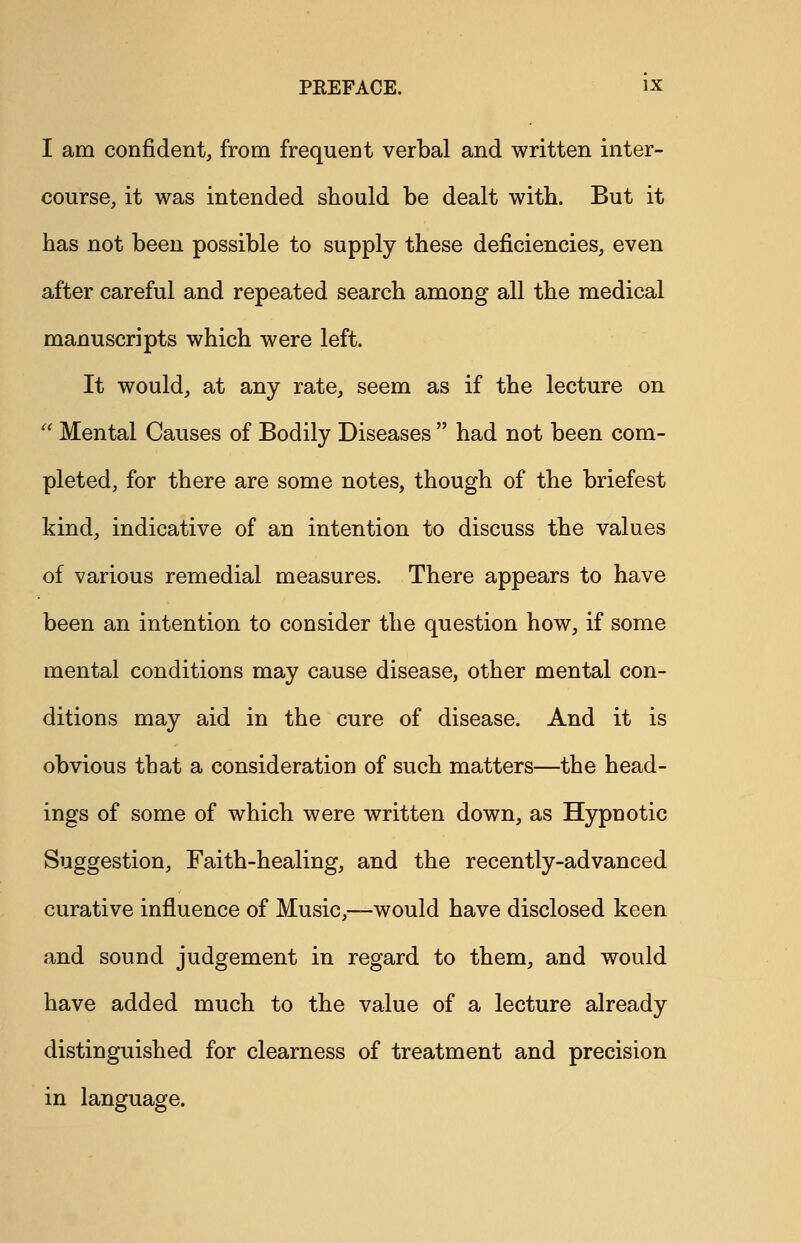 I am confident, from frequent verbal and written inter- course, it was intended should be dealt with. But it has not been possible to supply these deficiencies, even after careful and repeated search among all the medical manuscripts which were left. It would, at any rate, seem as if the lecture on  Mental Causes of Bodily Diseases  had not been com- pleted, for there are some notes, though of the briefest kind, indicative of an intention to discuss the values of various remedial measures. There appears to have been an intention to consider the question how, if some mental conditions may cause disease, other mental con- ditions may aid in the cure of disease. And it is obvious that a consideration of such matters—the head- ings of some of which were written down, as Hypnotic Suggestion, Faith-healing, and the recently-advanced curative influence of Music,—would have disclosed keen and sound judgement in regard to them, and would have added much to the value of a lecture already distinguished for clearness of treatment and precision in language.