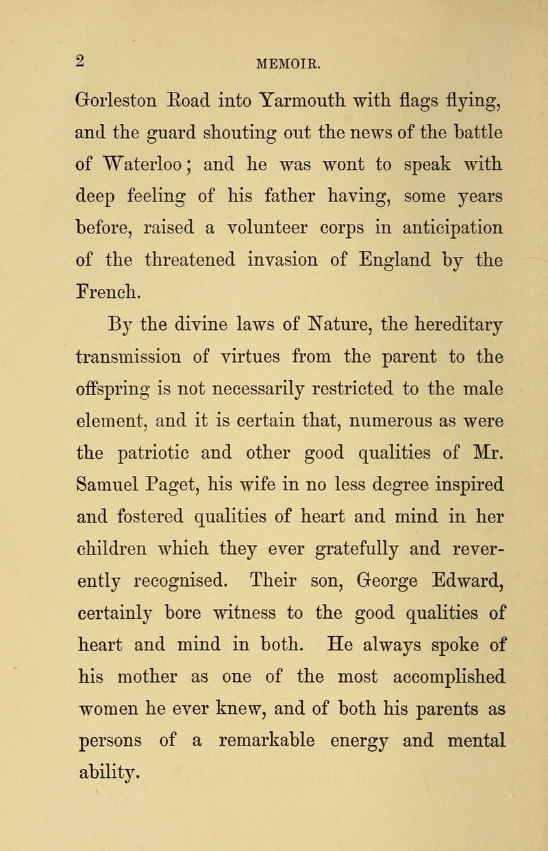 Gorleston Eoad into Yarmouth with flags flying, and the guard shouting out the news of the battle of Waterloo; and he was wont to speak with deep feeling of his father having, some years before, raised a volunteer corps in anticipation of the threatened invasion of England by the French. By the divine laws of Nature, the hereditary transmission of virtues from the parent to the offspring is not necessarily restricted to the male element, and it is certain that, numerous as were the patriotic and other good qualities of Mr. Samuel Paget, his wife in no less degree inspired and fostered qualities of heart and mind in her children which they ever gratefully and rever- ently recognised. Their son, George Edward, certainly bore witness to the good qualities of heart and mind in both. He always spoke of his mother as one of the most accomplished women he ever knew, and of both his parents as persons of a remarkable energy and mental ability.