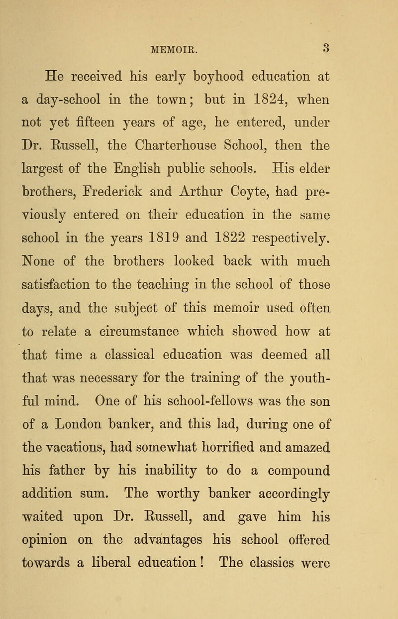 He received his early boyhood education at a day-school in the town; but in 1824, when not yet fifteen years of age, he entered, under Dr. Eussell, the Charterhouse School, then the largest of the English public schools. His elder brothers, Frederick and Arthur Coyte, had pre- viously entered on their education in the same school in the years 1819 and 1822 respectively. None of the brothers looked back with much satisfaction to the teaching in the school of those days, and the subject of this memoir used often to relate a circumstance which showed how at that time a classical education was deemed all that was necessary for the training of the youth- ful mind. One of his school-fellows was the son of a London banker, and this lad, during one of the vacations, had somewhat horrified and amazed his father by his inability to do a compound addition sum. The worthy banker accordingly waited upon Dr. Eussell, and gave him his opinion on the advantages his school offered towards a liberal education! The classics were
