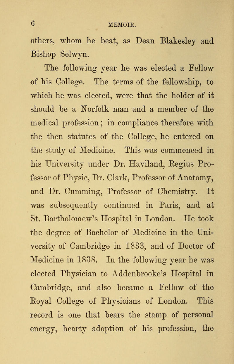 others, whom he beat, as Dean Blakesley and Bishop Selwyn. The following year he was elected a Fellow of his College. The terms of the fellowship, to which he was elected, were that the holder of it should be a Norfolk man and a member of the medical profession; in compliance therefore with the then statutes of the College, he entered on the study of Medicine. This was commenced in his University under Dr. Haviland, Eegius Pro- fessor of Physic, Dr. Clark, Professor of Anatomy, and Dr. Cumming, Professor of Chemistry. It was subsequently continued in Paris, and at St. Bartholomew's Hospital in London. He took the degree of Bachelor of Medicine in the Uni- versity of Cambridge in 1833, and of Doctor of Medicine in 1838. In the following year he was elected Physician to Addenbrooke's Hospital in Cambridge, and also became a Fellow of the Eoyal College of Physicians of London. This record is one that bears the stamp of personal energy, hearty adoption of his profession, the
