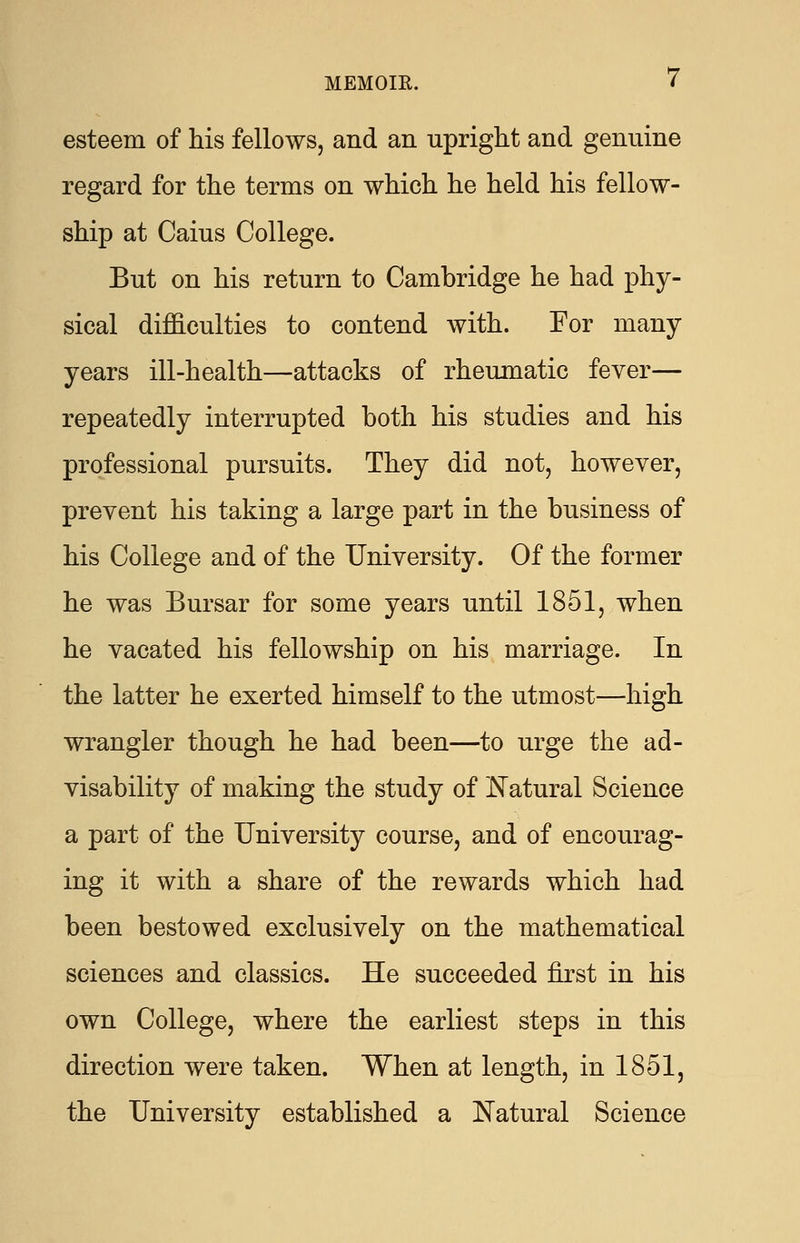 esteem of his fellows, and an upright and genuine regard for the terms on which he held his fellow- ship at Caius College. But on his return to Cambridge he had phy- sical difficulties to contend with. For many years ill-health—attacks of rheumatic fever— repeatedly interrupted both his studies and his professional pursuits. They did not, however, prevent his taking a large part in the business of his College and of the University. Of the former he was Bursar for some years until 1851, when he vacated his fellowship on his marriage. In the latter he exerted himself to the utmost—high wrangler though he had been—to urge the ad- visability of making the study of Natural Science a part of the University course, and of encourag- ing it with a share of the rewards which had been bestowed exclusively on the mathematical sciences and classics. He succeeded first in his own College, where the earliest steps in this direction were taken. When at length, in 1851, the University established a Natural Science