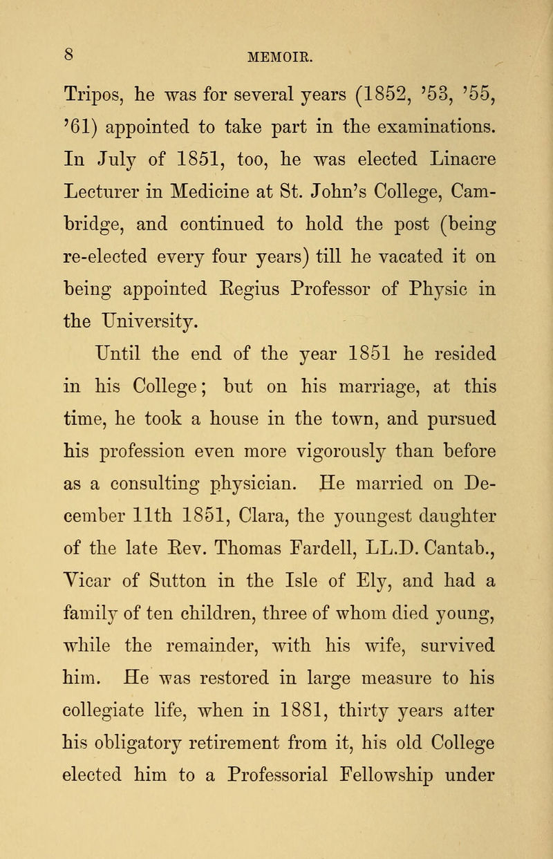 Tripos, he was for several years (1852, '53, '55, '61) appointed to take part in the examinations. In July of 1851, too, he was elected Linacre Lecturer in Medicine at St. John's College, Cam- bridge, and continued to hold the post (being re-elected every four years) till he vacated it on being appointed Eegius Professor of Physic in the University. Until the end of the year 1851 he resided in his College; but on his marriage, at this time, he took a house in the town, and pursued his profession even more vigorously than before as a consulting physician. He married on De- cember 11th 1851, Clara, the youngest daughter of the late Eev. Thomas Fardell, LL.D. Cantab., Yicar of Sutton in the Isle of Ely, and had a family of ten children, three of whom died young, while the remainder, with his wife, survived him. He was restored in large measure to his collegiate life, when in 1881, thirty years alter his obligatory retirement from it, his old College elected him to a Professorial Fellowship under