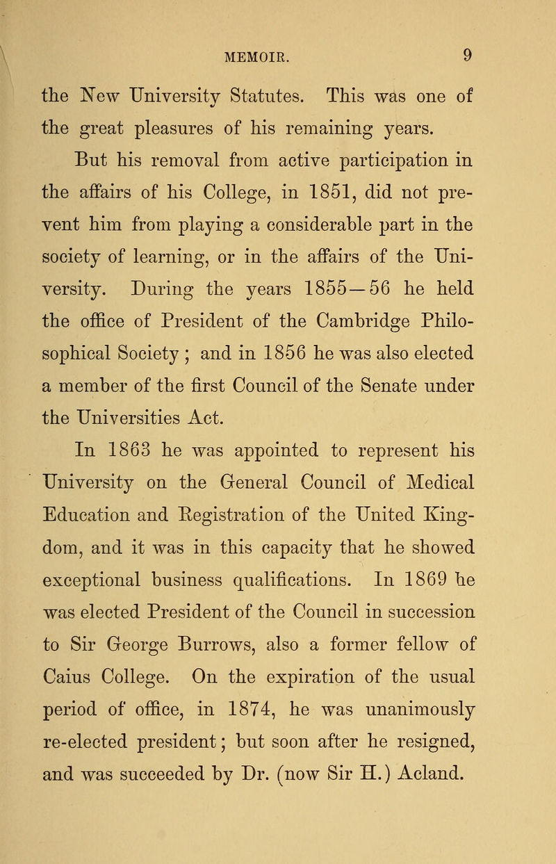 the New University Statutes. This was one of the great pleasures of his remaining years. But his removal from active participation in the affairs of his College, in 1851, did not pre- vent him from playing a considerable part in the society of learning, or in the affairs of the Uni- versity. During the years 1855 — 56 he held the office of President of the Cambridge Philo- sophical Society ; and in 1856 he was also elected a member of the first Council of the Senate under the Universities Act. In 1863 he was appointed to represent his University on the General Council of Medical Education and Eegistration of the United King- dom, and it was in this capacity that he showed exceptional business qualifications. In 1869 he was elected President of the Council in succession to Sir George Burrows, also a former fellow of Caius College. On the expiration of the usual period of office, in 1874, he was unanimously re-elected president; but soon after he resigned, and was succeeded by Dr. (now Sir H.) Acland.