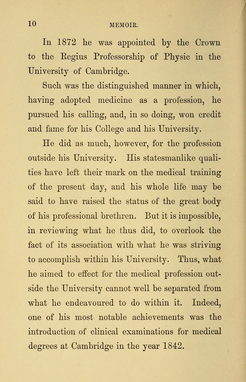 In 1872 he was appointed by the Crown to the Eegius Professorship of Physic in the University of Cambridge. Such was the distinguished manner in which, having adopted medicine as a profession, he pursued his calling, and, in so doing, won credit and fame for his College and his University. He did as much, however, for the profession outside his University. His statesmanlike quali- ties have left their mark on the medical training of the present day, and his whole life may be said to have raised the status of the great body of his professional brethren. But it is impossible, in reviewing what he thus did, to overlook the fact of its association with what he was striving to accomplish within his University. Thus, what he aimed to effect for the medical profession out- side the University cannot well be separated from what he endeavoured to do within it. Indeed, one of his most notable achievements was the introduction of clinical examinations for medical degrees at Cambridge in the year 1842.