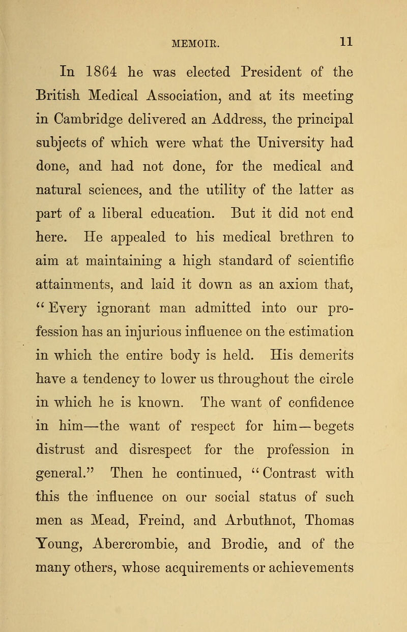 In 1864 he was elected President of the British Medical Association, and at its meeting in Cambridge delivered an Address, the principal subjects of which were what the University had done, and had not done, for the medical and natural sciences, and the utility of the latter as part of a liberal education. But it did not end here. He appealed to his medical brethren to aim at maintaining a high standard of scientific attainments, and laid it down as an axiom that,  Every ignorant man admitted into our pro- fession has an injurious influence on the estimation in which the entire body is held. His demerits have a tendency to lower us throughout the circle in which he is known. The want of confidence in him—the want of respect for him—begets distrust and disrespect for the profession in general. Then he continued,  Contrast with this the influence on our social status of such men as Mead, Freind, and Arbuthnot, Thomas Young, Abercrombie, and Brodie, and of the many others, whose acquirements or achievements