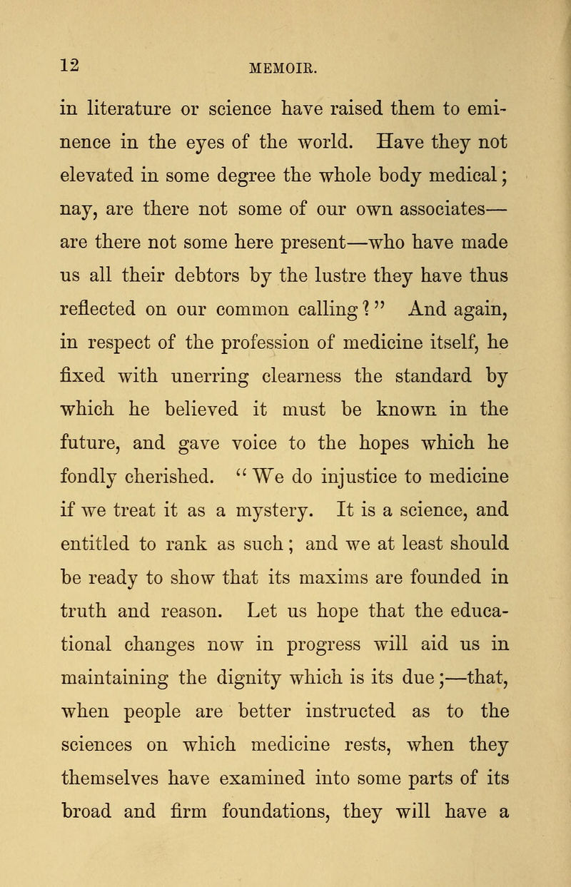 in literature or science have raised them to emi- nence in the eyes of the world. Have they not elevated in some degree the whole body medical; nay, are there not some of our own associates— are there not some here present—who have made us all their debtors by the lustre they have thus reflected on our common calling 1 And again, in respect of the profession of medicine itself, he fixed with unerring clearness the standard by which he believed it must be known in the future, and gave voice to the hopes which he fondly cherished.  We do injustice to medicine if we treat it as a mystery. It is a science, and entitled to rank as such; and we at least should be ready to show that its maxims are founded in truth and reason. Let us hope that the educa- tional changes now in progress will aid us in maintaining the dignity which is its due;—that, when people are better instructed as to the sciences on which medicine rests, when they themselves have examined into some parts of its broad and firm foundations, they will have a