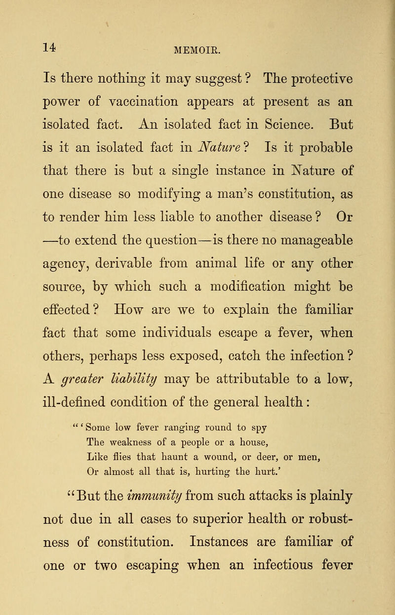 Is there nothing it may suggest ? The protective power of vaccination appears at present as an isolated fact. An isolated fact in Science. But is it an isolated fact in Nature ? Is it probable that there is but a single instance in Nature of one disease so modifying a man's constitution, as to render him less liable to another disease ? Or —to extend the question—is there no manageable agency, derivable from animal life or any other source, by which such a modification might be effected? How are we to explain the familiar fact that some individuals escape a fever, when others, perhaps less exposed, catch the infection ? A greater liability may be attributable to a low, ill-defined condition of the general health: ' Some low fever ranging round to spy The weakness of a people or a house, Like flies that haunt a wound, or deer, or men, Or almost all that is, hurting the hurt.' But the immunity from such attacks is plainly not due in all cases to superior health or robust- ness of constitution. Instances are familiar of one or two escaping when an infectious fever