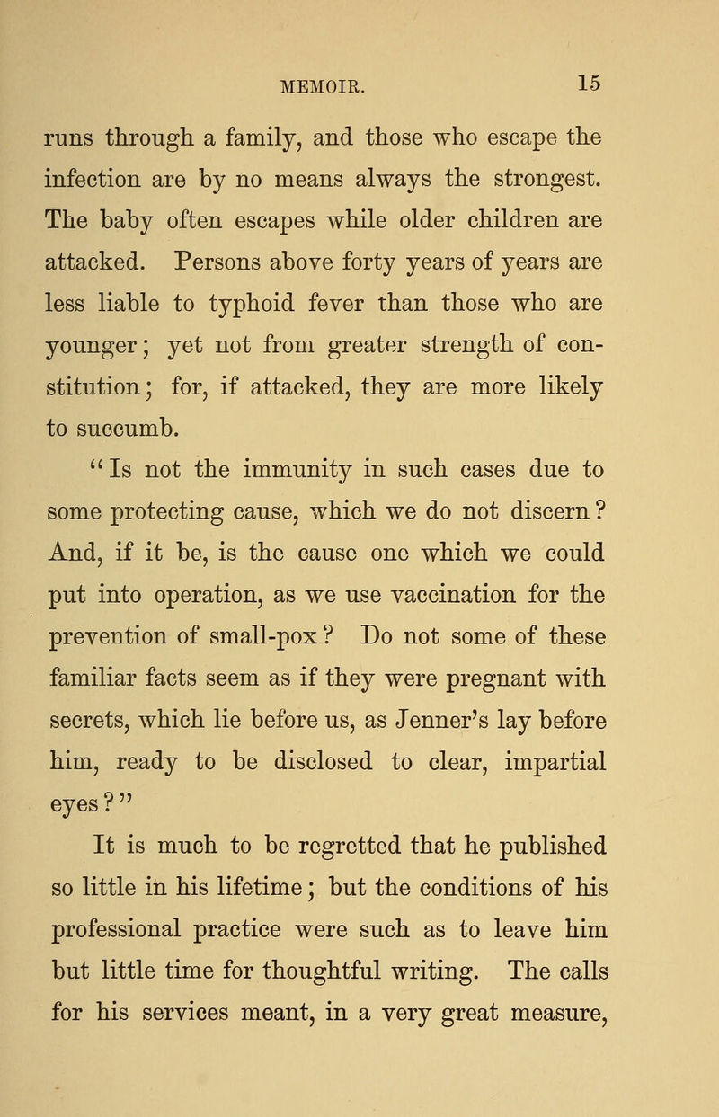 runs through a family, and those who escape the infection are by no means always the strongest. The baby often escapes while older children are attacked. Persons above forty years of years are less liable to typhoid fever than those who are younger; yet not from greater strength of con- stitution; for, if attacked, they are more likely to succumb.  Is not the immunity in such cases due to some protecting cause, which we do not discern ? And, if it be, is the cause one which we could put into operation, as we use vaccination for the prevention of small-pox ? Do not some of these familiar facts seem as if they were pregnant with secrets, which lie before us, as Jenner's lay before him, ready to be disclosed to clear, impartial eyes ?  It is much to be regretted that he published so little in his lifetime; but the conditions of his professional practice were such as to leave him but little time for thoughtful writing. The calls for his services meant, in a very great measure,